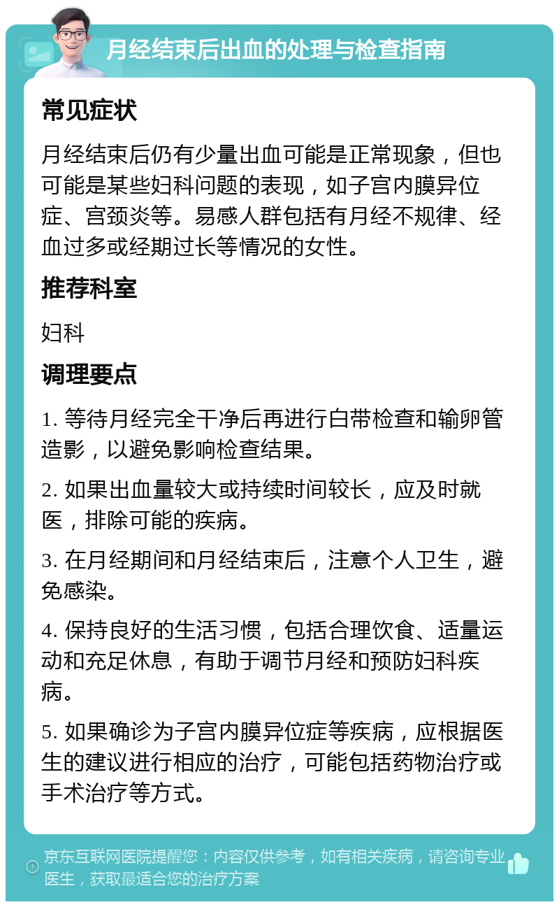 月经结束后出血的处理与检查指南 常见症状 月经结束后仍有少量出血可能是正常现象，但也可能是某些妇科问题的表现，如子宫内膜异位症、宫颈炎等。易感人群包括有月经不规律、经血过多或经期过长等情况的女性。 推荐科室 妇科 调理要点 1. 等待月经完全干净后再进行白带检查和输卵管造影，以避免影响检查结果。 2. 如果出血量较大或持续时间较长，应及时就医，排除可能的疾病。 3. 在月经期间和月经结束后，注意个人卫生，避免感染。 4. 保持良好的生活习惯，包括合理饮食、适量运动和充足休息，有助于调节月经和预防妇科疾病。 5. 如果确诊为子宫内膜异位症等疾病，应根据医生的建议进行相应的治疗，可能包括药物治疗或手术治疗等方式。