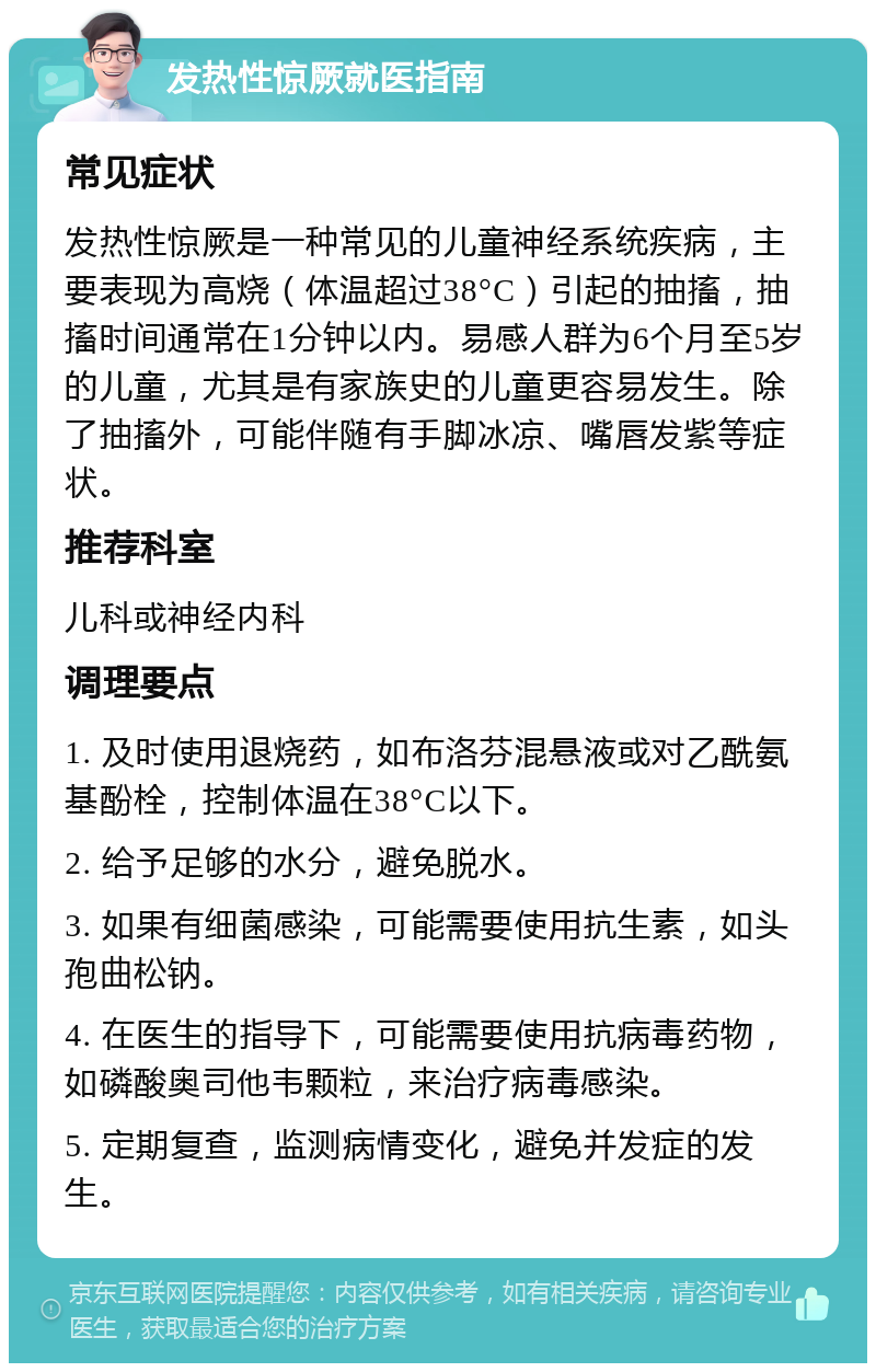 发热性惊厥就医指南 常见症状 发热性惊厥是一种常见的儿童神经系统疾病，主要表现为高烧（体温超过38°C）引起的抽搐，抽搐时间通常在1分钟以内。易感人群为6个月至5岁的儿童，尤其是有家族史的儿童更容易发生。除了抽搐外，可能伴随有手脚冰凉、嘴唇发紫等症状。 推荐科室 儿科或神经内科 调理要点 1. 及时使用退烧药，如布洛芬混悬液或对乙酰氨基酚栓，控制体温在38°C以下。 2. 给予足够的水分，避免脱水。 3. 如果有细菌感染，可能需要使用抗生素，如头孢曲松钠。 4. 在医生的指导下，可能需要使用抗病毒药物，如磷酸奥司他韦颗粒，来治疗病毒感染。 5. 定期复查，监测病情变化，避免并发症的发生。