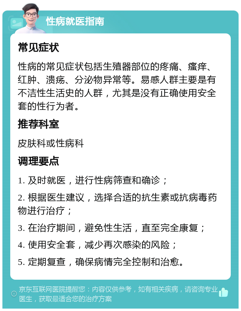 性病就医指南 常见症状 性病的常见症状包括生殖器部位的疼痛、瘙痒、红肿、溃疡、分泌物异常等。易感人群主要是有不洁性生活史的人群，尤其是没有正确使用安全套的性行为者。 推荐科室 皮肤科或性病科 调理要点 1. 及时就医，进行性病筛查和确诊； 2. 根据医生建议，选择合适的抗生素或抗病毒药物进行治疗； 3. 在治疗期间，避免性生活，直至完全康复； 4. 使用安全套，减少再次感染的风险； 5. 定期复查，确保病情完全控制和治愈。