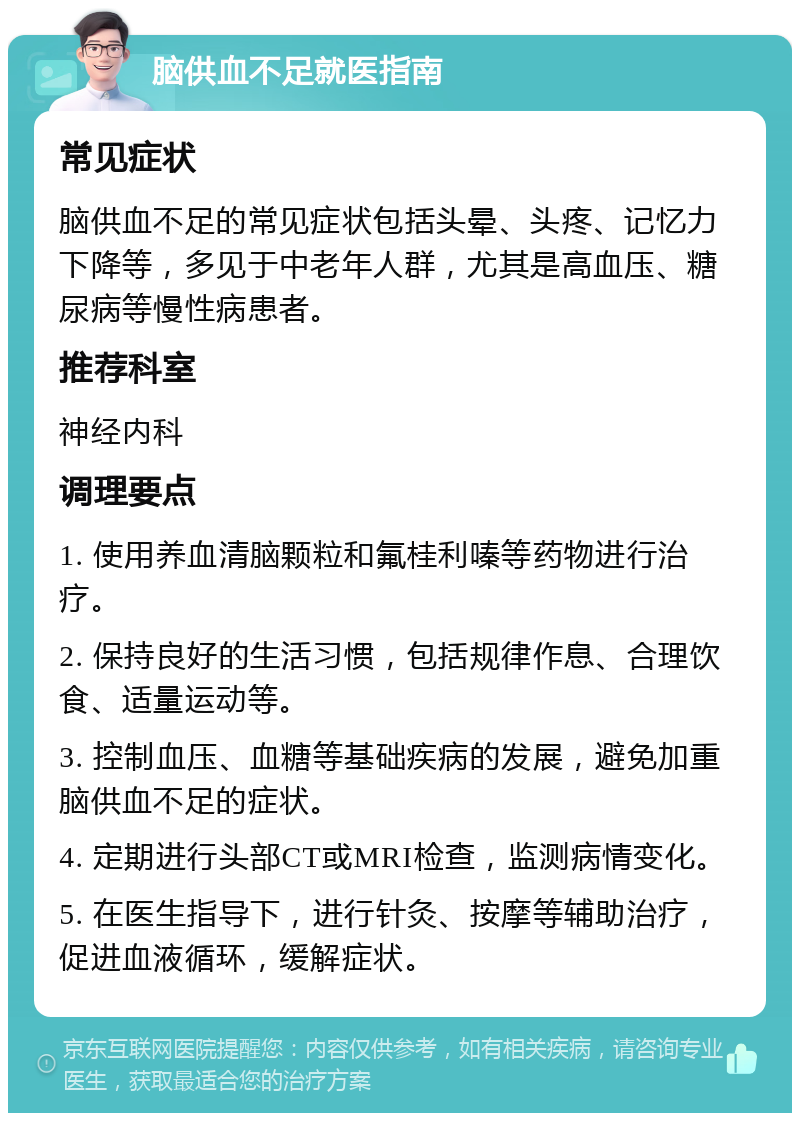 脑供血不足就医指南 常见症状 脑供血不足的常见症状包括头晕、头疼、记忆力下降等，多见于中老年人群，尤其是高血压、糖尿病等慢性病患者。 推荐科室 神经内科 调理要点 1. 使用养血清脑颗粒和氟桂利嗪等药物进行治疗。 2. 保持良好的生活习惯，包括规律作息、合理饮食、适量运动等。 3. 控制血压、血糖等基础疾病的发展，避免加重脑供血不足的症状。 4. 定期进行头部CT或MRI检查，监测病情变化。 5. 在医生指导下，进行针灸、按摩等辅助治疗，促进血液循环，缓解症状。