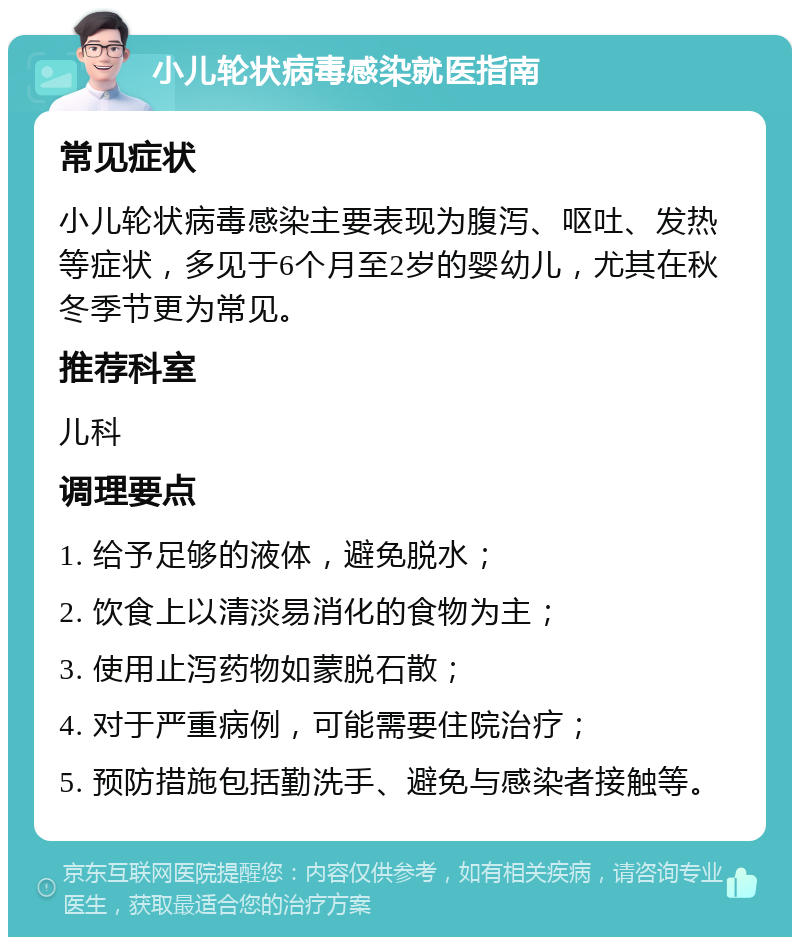 小儿轮状病毒感染就医指南 常见症状 小儿轮状病毒感染主要表现为腹泻、呕吐、发热等症状，多见于6个月至2岁的婴幼儿，尤其在秋冬季节更为常见。 推荐科室 儿科 调理要点 1. 给予足够的液体，避免脱水； 2. 饮食上以清淡易消化的食物为主； 3. 使用止泻药物如蒙脱石散； 4. 对于严重病例，可能需要住院治疗； 5. 预防措施包括勤洗手、避免与感染者接触等。