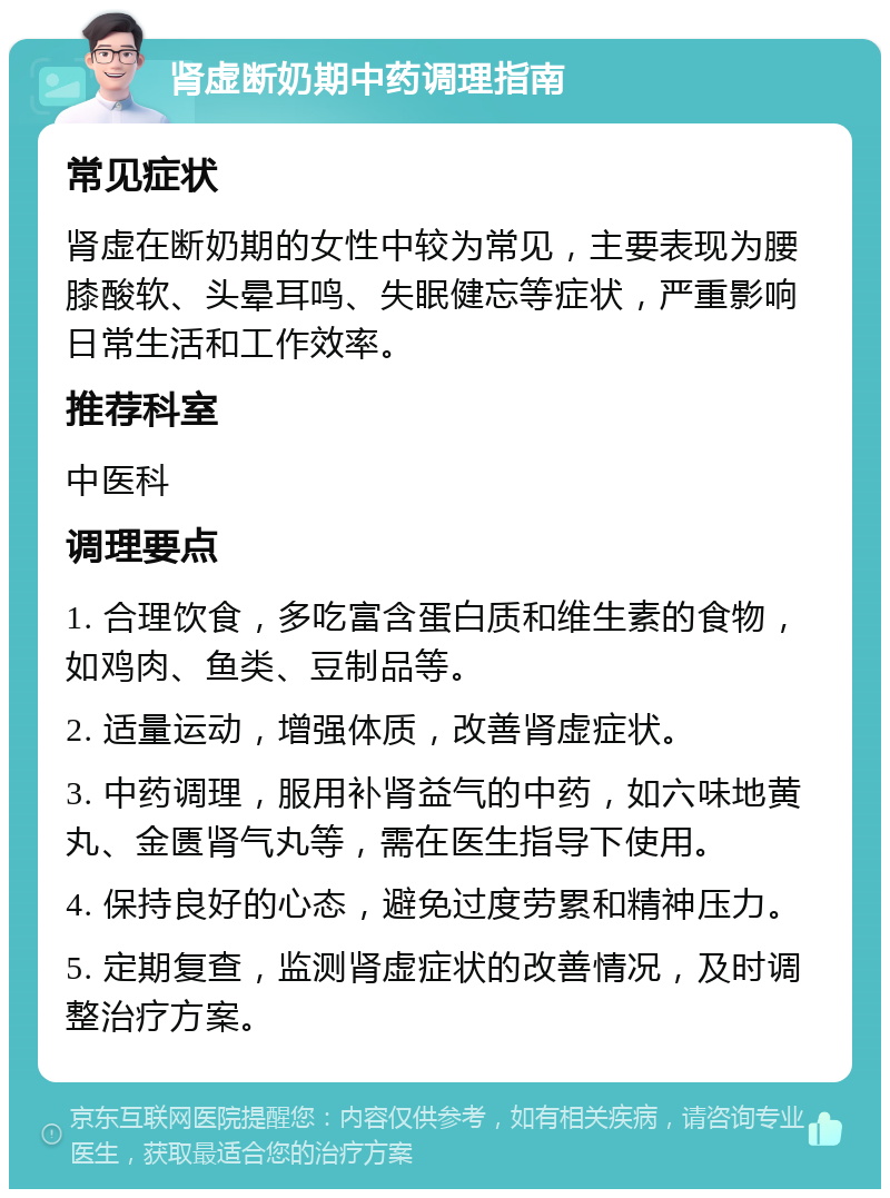 肾虚断奶期中药调理指南 常见症状 肾虚在断奶期的女性中较为常见，主要表现为腰膝酸软、头晕耳鸣、失眠健忘等症状，严重影响日常生活和工作效率。 推荐科室 中医科 调理要点 1. 合理饮食，多吃富含蛋白质和维生素的食物，如鸡肉、鱼类、豆制品等。 2. 适量运动，增强体质，改善肾虚症状。 3. 中药调理，服用补肾益气的中药，如六味地黄丸、金匮肾气丸等，需在医生指导下使用。 4. 保持良好的心态，避免过度劳累和精神压力。 5. 定期复查，监测肾虚症状的改善情况，及时调整治疗方案。