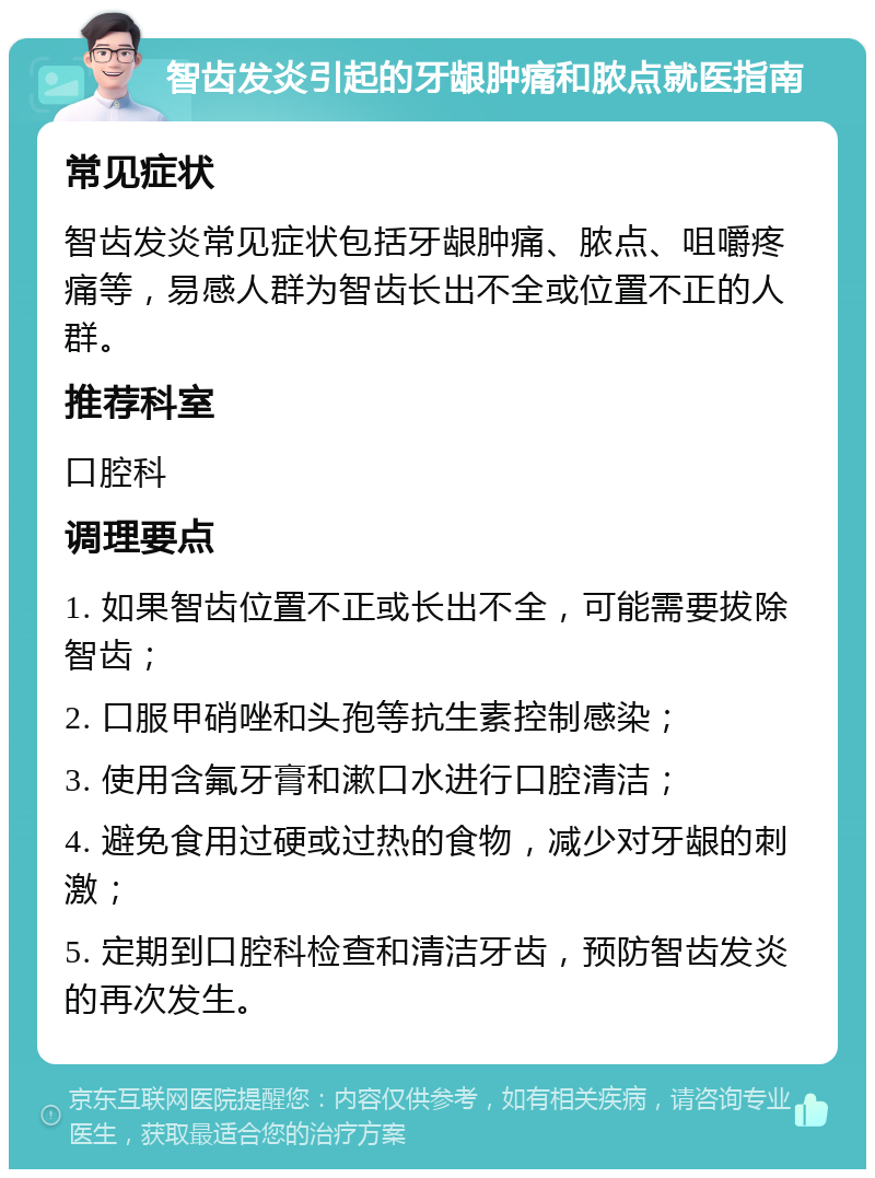 智齿发炎引起的牙龈肿痛和脓点就医指南 常见症状 智齿发炎常见症状包括牙龈肿痛、脓点、咀嚼疼痛等，易感人群为智齿长出不全或位置不正的人群。 推荐科室 口腔科 调理要点 1. 如果智齿位置不正或长出不全，可能需要拔除智齿； 2. 口服甲硝唑和头孢等抗生素控制感染； 3. 使用含氟牙膏和漱口水进行口腔清洁； 4. 避免食用过硬或过热的食物，减少对牙龈的刺激； 5. 定期到口腔科检查和清洁牙齿，预防智齿发炎的再次发生。