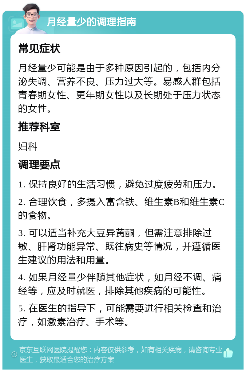 月经量少的调理指南 常见症状 月经量少可能是由于多种原因引起的，包括内分泌失调、营养不良、压力过大等。易感人群包括青春期女性、更年期女性以及长期处于压力状态的女性。 推荐科室 妇科 调理要点 1. 保持良好的生活习惯，避免过度疲劳和压力。 2. 合理饮食，多摄入富含铁、维生素B和维生素C的食物。 3. 可以适当补充大豆异黄酮，但需注意排除过敏、肝肾功能异常、既往病史等情况，并遵循医生建议的用法和用量。 4. 如果月经量少伴随其他症状，如月经不调、痛经等，应及时就医，排除其他疾病的可能性。 5. 在医生的指导下，可能需要进行相关检查和治疗，如激素治疗、手术等。