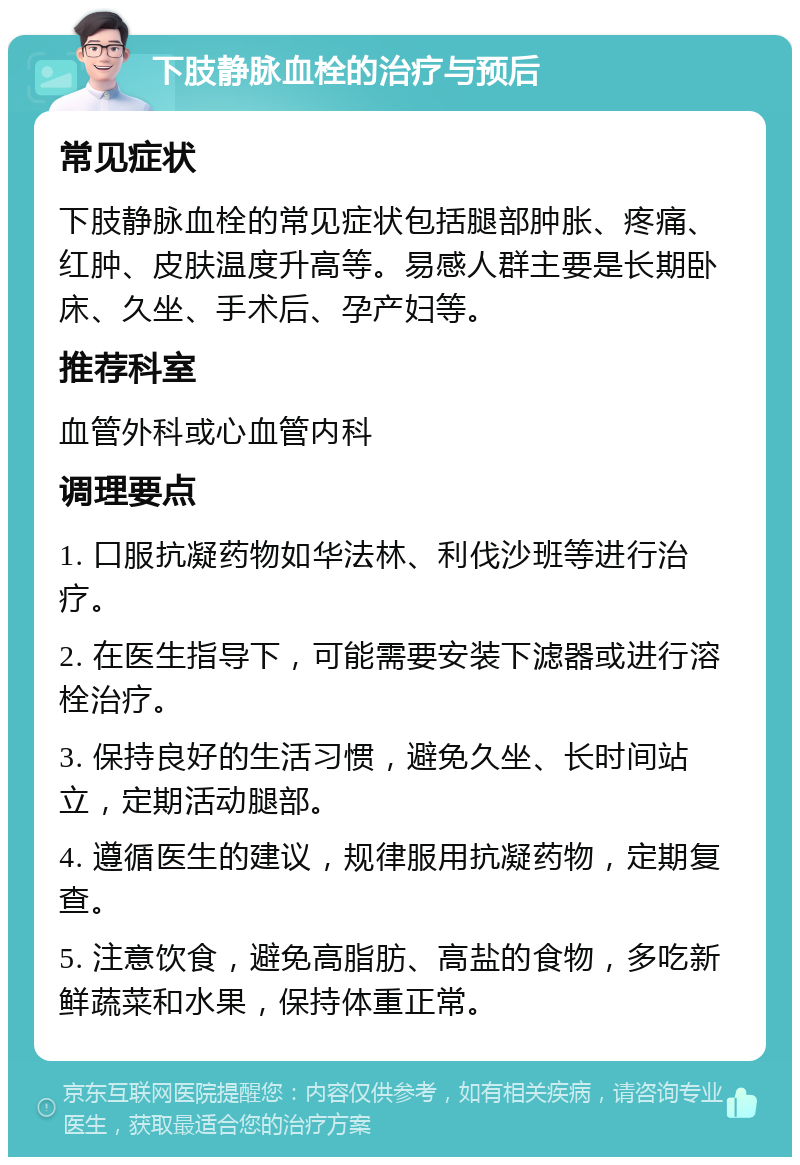 下肢静脉血栓的治疗与预后 常见症状 下肢静脉血栓的常见症状包括腿部肿胀、疼痛、红肿、皮肤温度升高等。易感人群主要是长期卧床、久坐、手术后、孕产妇等。 推荐科室 血管外科或心血管内科 调理要点 1. 口服抗凝药物如华法林、利伐沙班等进行治疗。 2. 在医生指导下，可能需要安装下滤器或进行溶栓治疗。 3. 保持良好的生活习惯，避免久坐、长时间站立，定期活动腿部。 4. 遵循医生的建议，规律服用抗凝药物，定期复查。 5. 注意饮食，避免高脂肪、高盐的食物，多吃新鲜蔬菜和水果，保持体重正常。