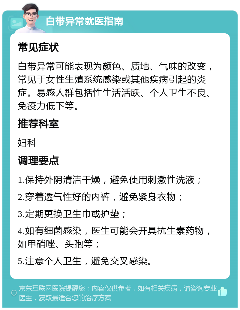 白带异常就医指南 常见症状 白带异常可能表现为颜色、质地、气味的改变，常见于女性生殖系统感染或其他疾病引起的炎症。易感人群包括性生活活跃、个人卫生不良、免疫力低下等。 推荐科室 妇科 调理要点 1.保持外阴清洁干燥，避免使用刺激性洗液； 2.穿着透气性好的内裤，避免紧身衣物； 3.定期更换卫生巾或护垫； 4.如有细菌感染，医生可能会开具抗生素药物，如甲硝唑、头孢等； 5.注意个人卫生，避免交叉感染。