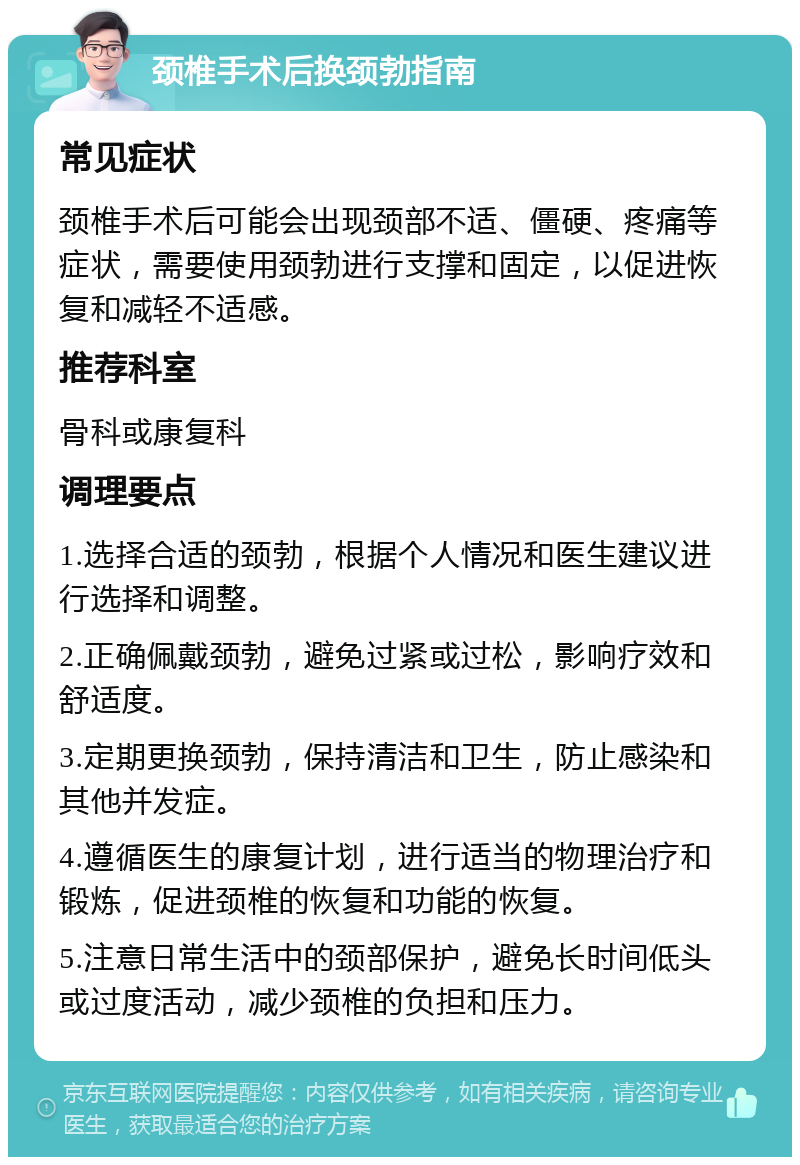 颈椎手术后换颈勃指南 常见症状 颈椎手术后可能会出现颈部不适、僵硬、疼痛等症状，需要使用颈勃进行支撑和固定，以促进恢复和减轻不适感。 推荐科室 骨科或康复科 调理要点 1.选择合适的颈勃，根据个人情况和医生建议进行选择和调整。 2.正确佩戴颈勃，避免过紧或过松，影响疗效和舒适度。 3.定期更换颈勃，保持清洁和卫生，防止感染和其他并发症。 4.遵循医生的康复计划，进行适当的物理治疗和锻炼，促进颈椎的恢复和功能的恢复。 5.注意日常生活中的颈部保护，避免长时间低头或过度活动，减少颈椎的负担和压力。