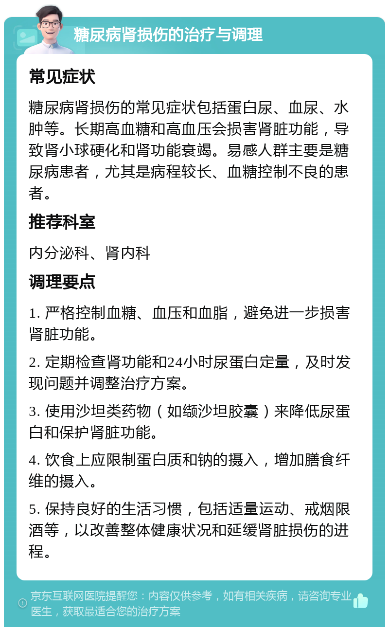 糖尿病肾损伤的治疗与调理 常见症状 糖尿病肾损伤的常见症状包括蛋白尿、血尿、水肿等。长期高血糖和高血压会损害肾脏功能，导致肾小球硬化和肾功能衰竭。易感人群主要是糖尿病患者，尤其是病程较长、血糖控制不良的患者。 推荐科室 内分泌科、肾内科 调理要点 1. 严格控制血糖、血压和血脂，避免进一步损害肾脏功能。 2. 定期检查肾功能和24小时尿蛋白定量，及时发现问题并调整治疗方案。 3. 使用沙坦类药物（如缬沙坦胶囊）来降低尿蛋白和保护肾脏功能。 4. 饮食上应限制蛋白质和钠的摄入，增加膳食纤维的摄入。 5. 保持良好的生活习惯，包括适量运动、戒烟限酒等，以改善整体健康状况和延缓肾脏损伤的进程。