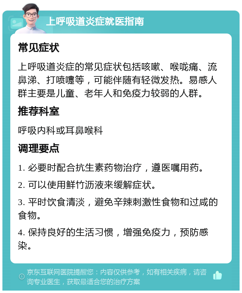 上呼吸道炎症就医指南 常见症状 上呼吸道炎症的常见症状包括咳嗽、喉咙痛、流鼻涕、打喷嚏等，可能伴随有轻微发热。易感人群主要是儿童、老年人和免疫力较弱的人群。 推荐科室 呼吸内科或耳鼻喉科 调理要点 1. 必要时配合抗生素药物治疗，遵医嘱用药。 2. 可以使用鲜竹沥液来缓解症状。 3. 平时饮食清淡，避免辛辣刺激性食物和过咸的食物。 4. 保持良好的生活习惯，增强免疫力，预防感染。