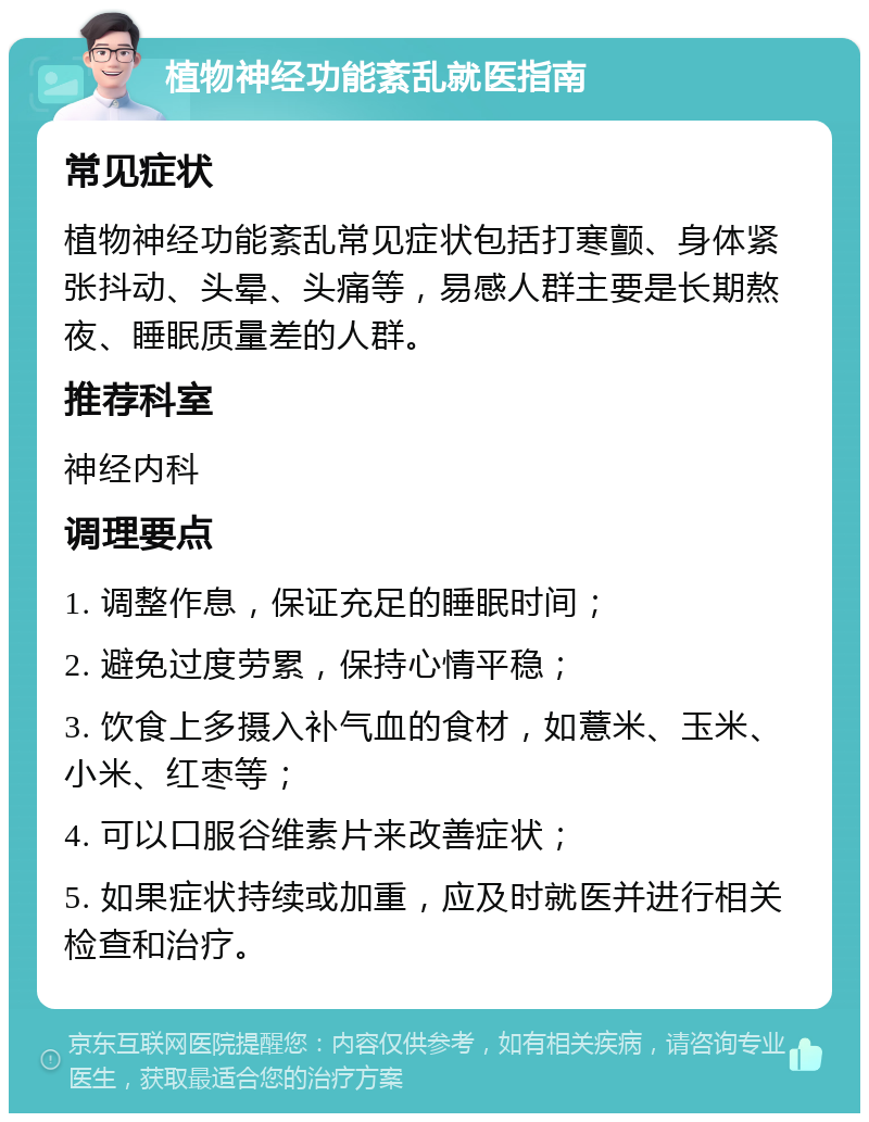 植物神经功能紊乱就医指南 常见症状 植物神经功能紊乱常见症状包括打寒颤、身体紧张抖动、头晕、头痛等，易感人群主要是长期熬夜、睡眠质量差的人群。 推荐科室 神经内科 调理要点 1. 调整作息，保证充足的睡眠时间； 2. 避免过度劳累，保持心情平稳； 3. 饮食上多摄入补气血的食材，如薏米、玉米、小米、红枣等； 4. 可以口服谷维素片来改善症状； 5. 如果症状持续或加重，应及时就医并进行相关检查和治疗。