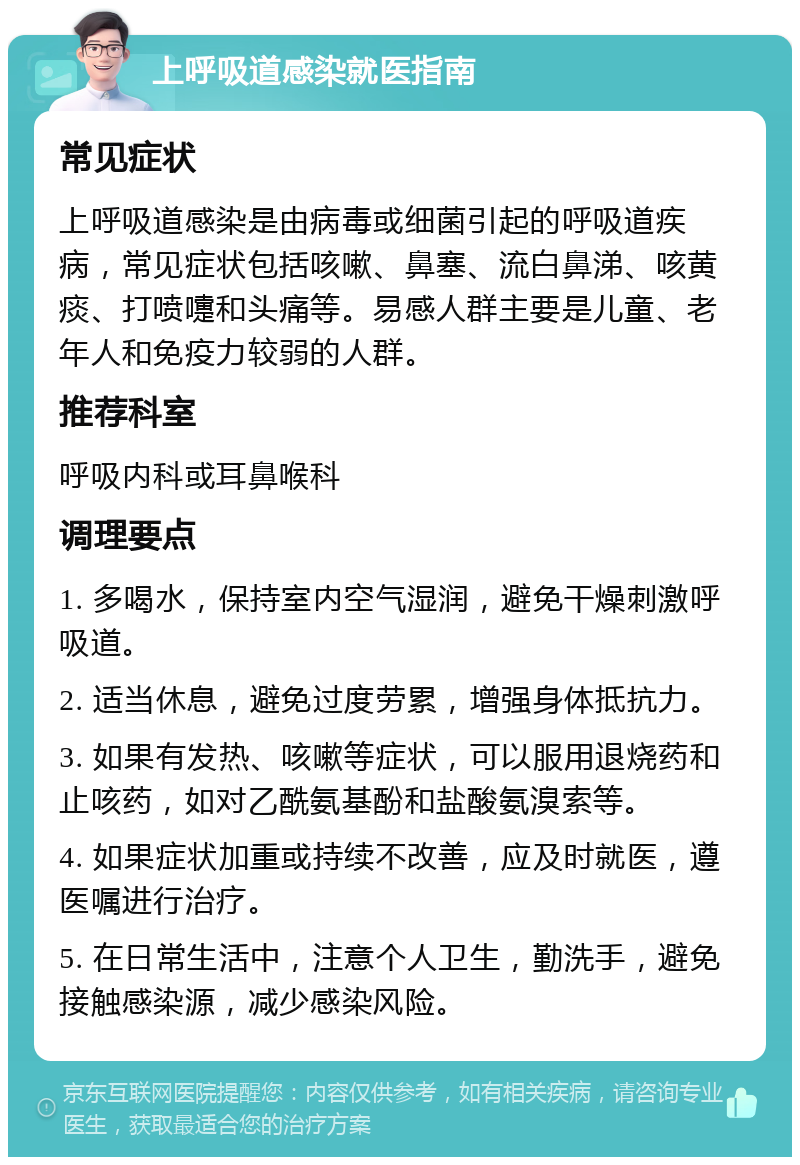 上呼吸道感染就医指南 常见症状 上呼吸道感染是由病毒或细菌引起的呼吸道疾病，常见症状包括咳嗽、鼻塞、流白鼻涕、咳黄痰、打喷嚏和头痛等。易感人群主要是儿童、老年人和免疫力较弱的人群。 推荐科室 呼吸内科或耳鼻喉科 调理要点 1. 多喝水，保持室内空气湿润，避免干燥刺激呼吸道。 2. 适当休息，避免过度劳累，增强身体抵抗力。 3. 如果有发热、咳嗽等症状，可以服用退烧药和止咳药，如对乙酰氨基酚和盐酸氨溴索等。 4. 如果症状加重或持续不改善，应及时就医，遵医嘱进行治疗。 5. 在日常生活中，注意个人卫生，勤洗手，避免接触感染源，减少感染风险。