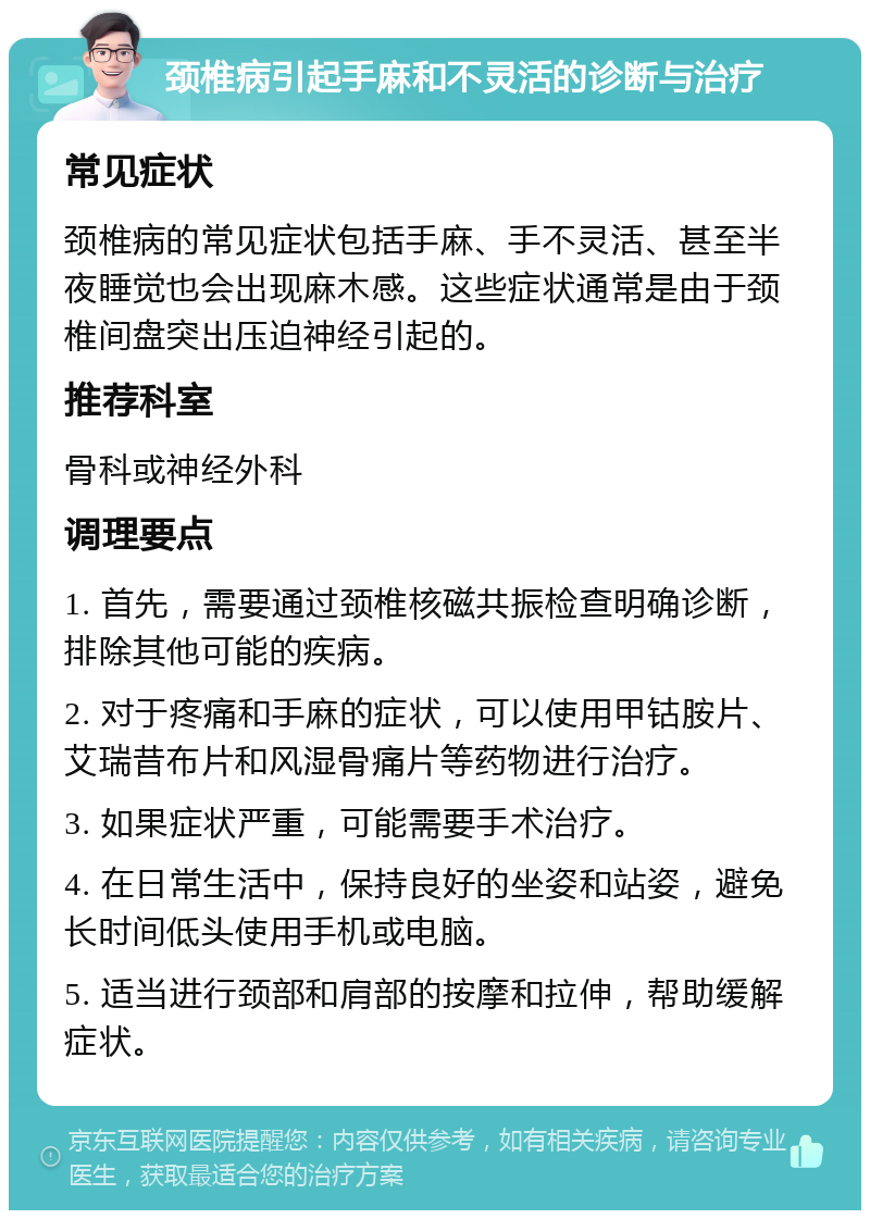 颈椎病引起手麻和不灵活的诊断与治疗 常见症状 颈椎病的常见症状包括手麻、手不灵活、甚至半夜睡觉也会出现麻木感。这些症状通常是由于颈椎间盘突出压迫神经引起的。 推荐科室 骨科或神经外科 调理要点 1. 首先，需要通过颈椎核磁共振检查明确诊断，排除其他可能的疾病。 2. 对于疼痛和手麻的症状，可以使用甲钴胺片、艾瑞昔布片和风湿骨痛片等药物进行治疗。 3. 如果症状严重，可能需要手术治疗。 4. 在日常生活中，保持良好的坐姿和站姿，避免长时间低头使用手机或电脑。 5. 适当进行颈部和肩部的按摩和拉伸，帮助缓解症状。