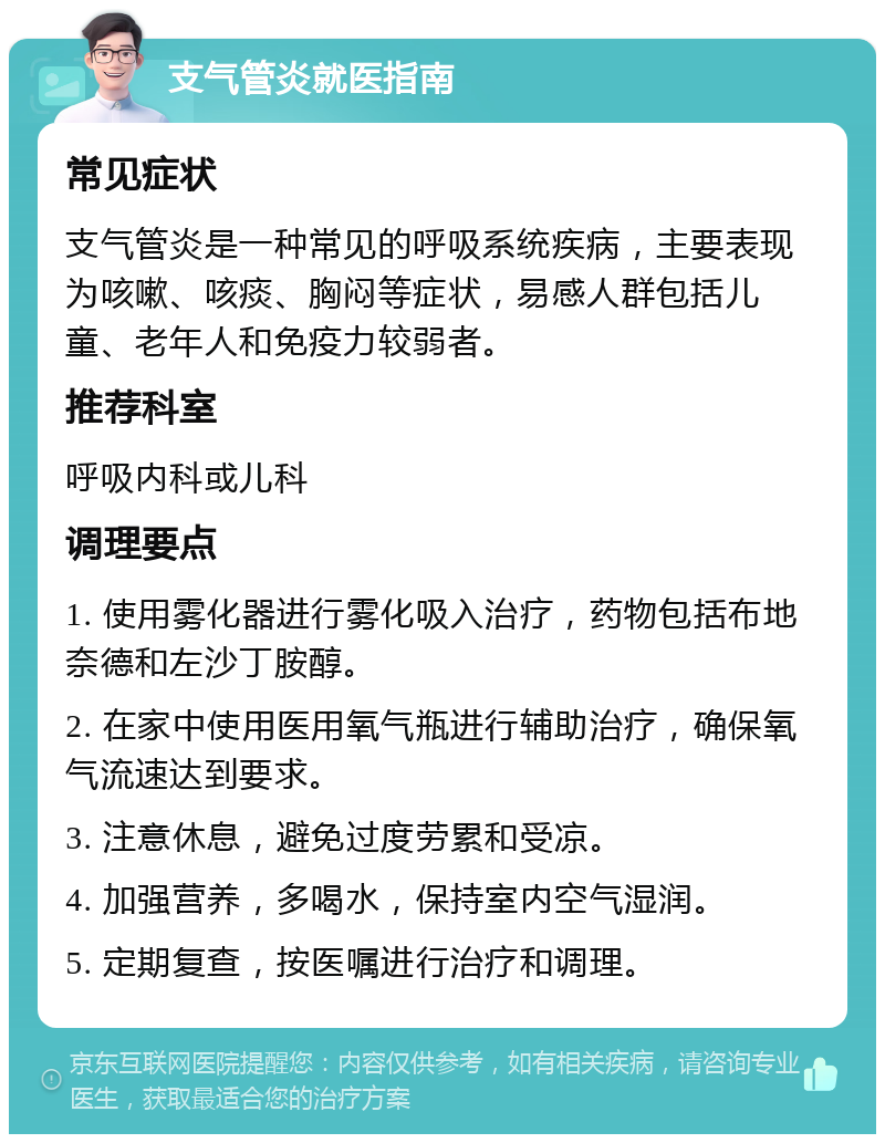 支气管炎就医指南 常见症状 支气管炎是一种常见的呼吸系统疾病，主要表现为咳嗽、咳痰、胸闷等症状，易感人群包括儿童、老年人和免疫力较弱者。 推荐科室 呼吸内科或儿科 调理要点 1. 使用雾化器进行雾化吸入治疗，药物包括布地奈德和左沙丁胺醇。 2. 在家中使用医用氧气瓶进行辅助治疗，确保氧气流速达到要求。 3. 注意休息，避免过度劳累和受凉。 4. 加强营养，多喝水，保持室内空气湿润。 5. 定期复查，按医嘱进行治疗和调理。