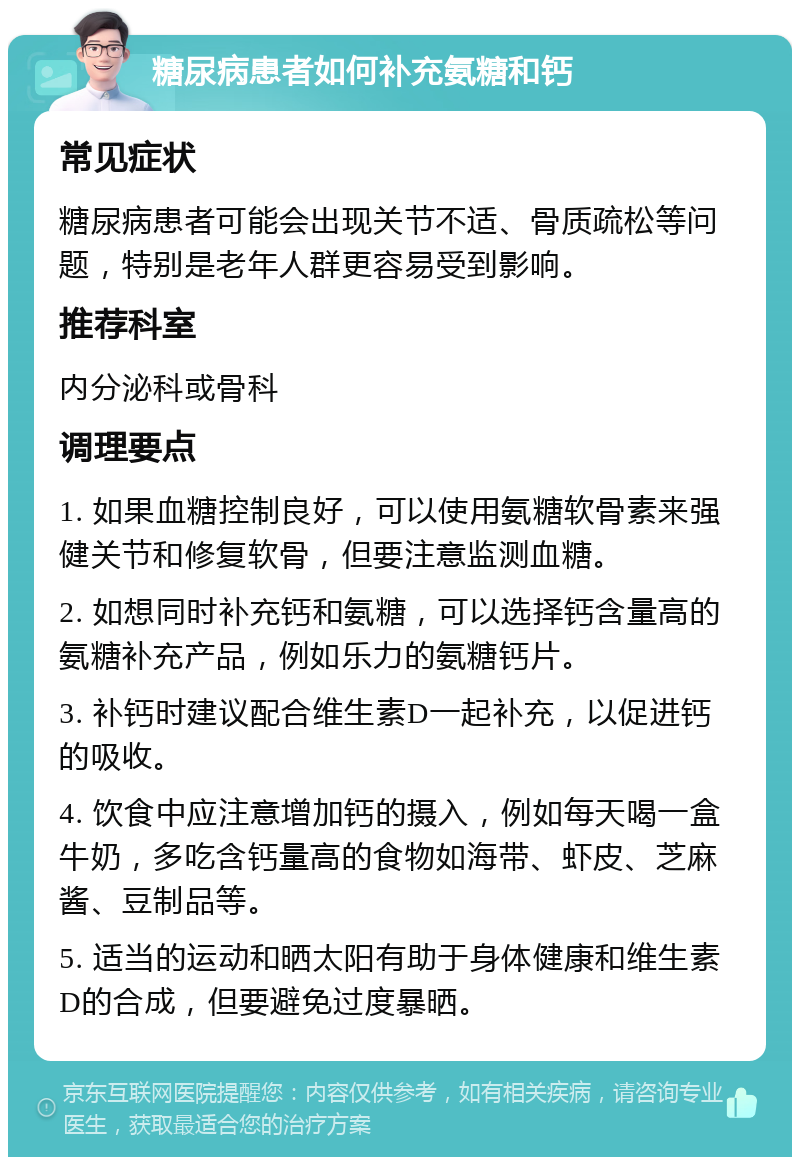 糖尿病患者如何补充氨糖和钙 常见症状 糖尿病患者可能会出现关节不适、骨质疏松等问题，特别是老年人群更容易受到影响。 推荐科室 内分泌科或骨科 调理要点 1. 如果血糖控制良好，可以使用氨糖软骨素来强健关节和修复软骨，但要注意监测血糖。 2. 如想同时补充钙和氨糖，可以选择钙含量高的氨糖补充产品，例如乐力的氨糖钙片。 3. 补钙时建议配合维生素D一起补充，以促进钙的吸收。 4. 饮食中应注意增加钙的摄入，例如每天喝一盒牛奶，多吃含钙量高的食物如海带、虾皮、芝麻酱、豆制品等。 5. 适当的运动和晒太阳有助于身体健康和维生素D的合成，但要避免过度暴晒。