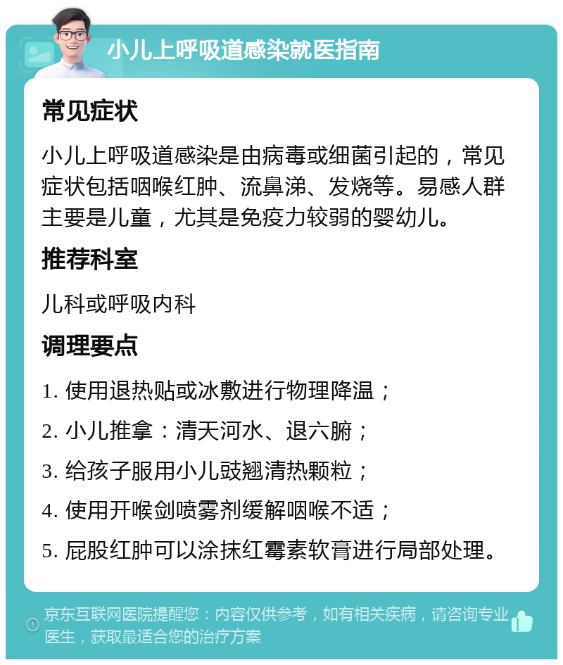 小儿上呼吸道感染就医指南 常见症状 小儿上呼吸道感染是由病毒或细菌引起的，常见症状包括咽喉红肿、流鼻涕、发烧等。易感人群主要是儿童，尤其是免疫力较弱的婴幼儿。 推荐科室 儿科或呼吸内科 调理要点 1. 使用退热贴或冰敷进行物理降温； 2. 小儿推拿：清天河水、退六腑； 3. 给孩子服用小儿豉翘清热颗粒； 4. 使用开喉剑喷雾剂缓解咽喉不适； 5. 屁股红肿可以涂抹红霉素软膏进行局部处理。