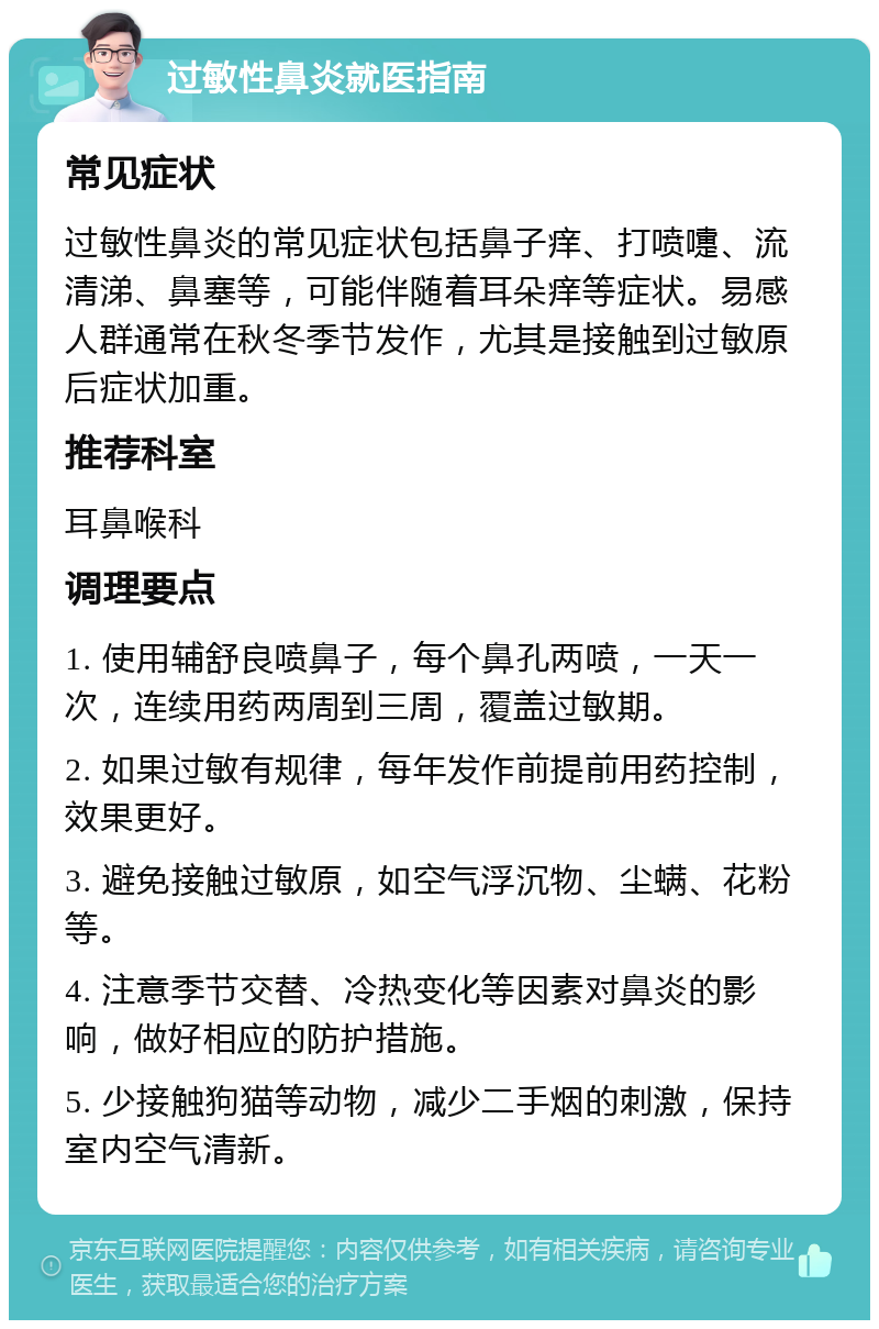 过敏性鼻炎就医指南 常见症状 过敏性鼻炎的常见症状包括鼻子痒、打喷嚏、流清涕、鼻塞等，可能伴随着耳朵痒等症状。易感人群通常在秋冬季节发作，尤其是接触到过敏原后症状加重。 推荐科室 耳鼻喉科 调理要点 1. 使用辅舒良喷鼻子，每个鼻孔两喷，一天一次，连续用药两周到三周，覆盖过敏期。 2. 如果过敏有规律，每年发作前提前用药控制，效果更好。 3. 避免接触过敏原，如空气浮沉物、尘螨、花粉等。 4. 注意季节交替、冷热变化等因素对鼻炎的影响，做好相应的防护措施。 5. 少接触狗猫等动物，减少二手烟的刺激，保持室内空气清新。