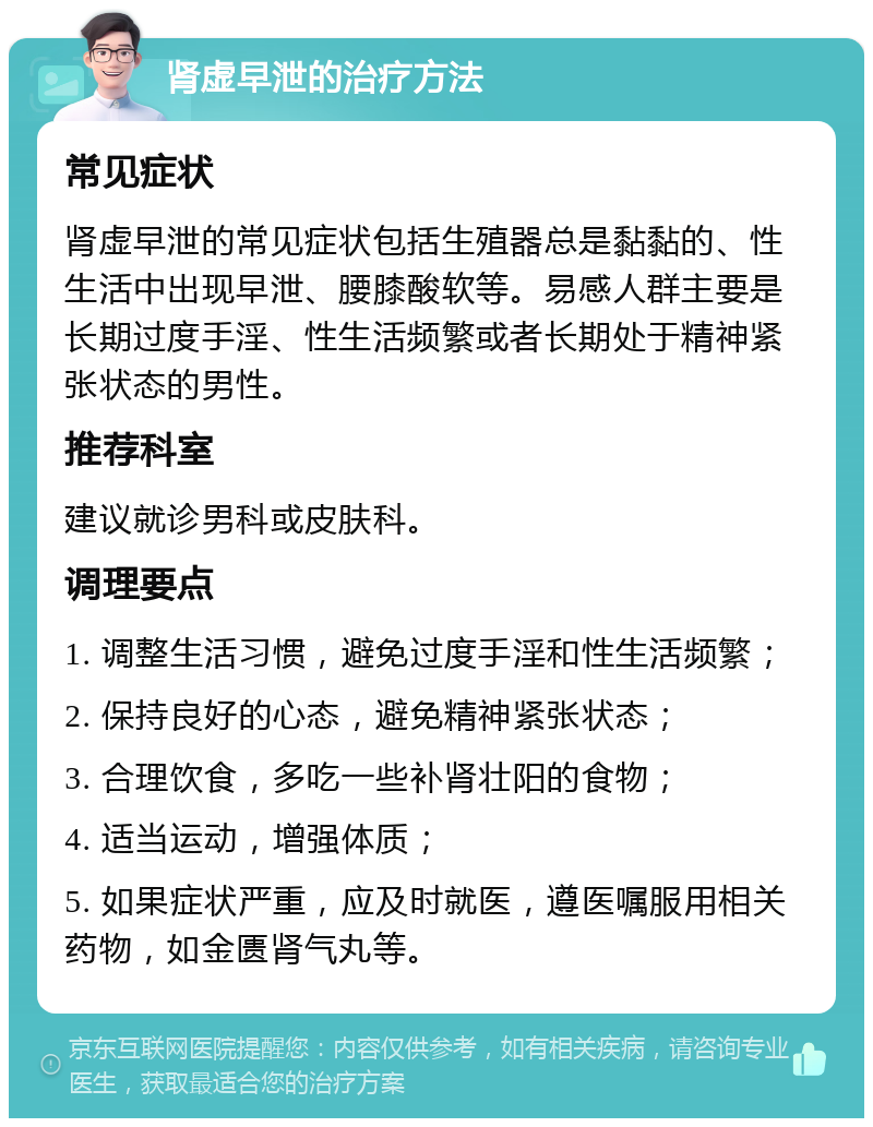 肾虚早泄的治疗方法 常见症状 肾虚早泄的常见症状包括生殖器总是黏黏的、性生活中出现早泄、腰膝酸软等。易感人群主要是长期过度手淫、性生活频繁或者长期处于精神紧张状态的男性。 推荐科室 建议就诊男科或皮肤科。 调理要点 1. 调整生活习惯，避免过度手淫和性生活频繁； 2. 保持良好的心态，避免精神紧张状态； 3. 合理饮食，多吃一些补肾壮阳的食物； 4. 适当运动，增强体质； 5. 如果症状严重，应及时就医，遵医嘱服用相关药物，如金匮肾气丸等。