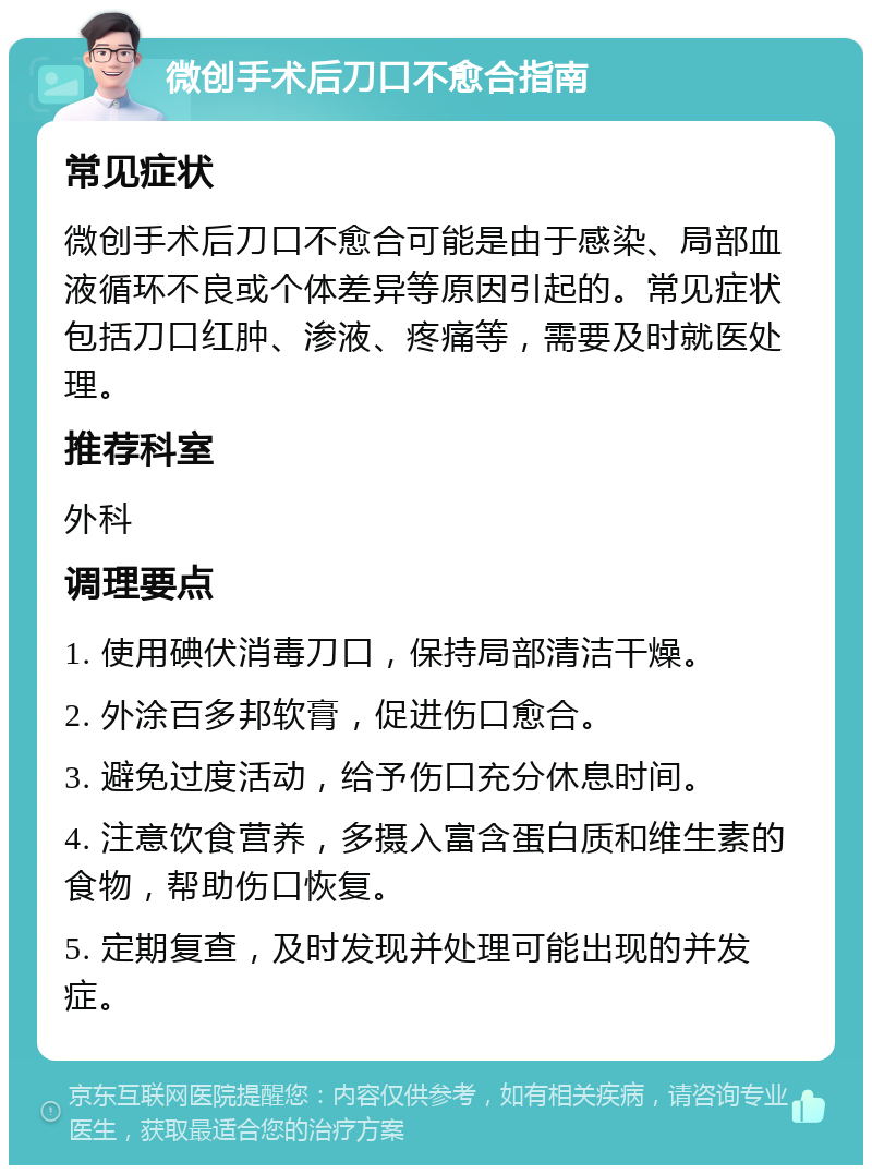 微创手术后刀口不愈合指南 常见症状 微创手术后刀口不愈合可能是由于感染、局部血液循环不良或个体差异等原因引起的。常见症状包括刀口红肿、渗液、疼痛等，需要及时就医处理。 推荐科室 外科 调理要点 1. 使用碘伏消毒刀口，保持局部清洁干燥。 2. 外涂百多邦软膏，促进伤口愈合。 3. 避免过度活动，给予伤口充分休息时间。 4. 注意饮食营养，多摄入富含蛋白质和维生素的食物，帮助伤口恢复。 5. 定期复查，及时发现并处理可能出现的并发症。