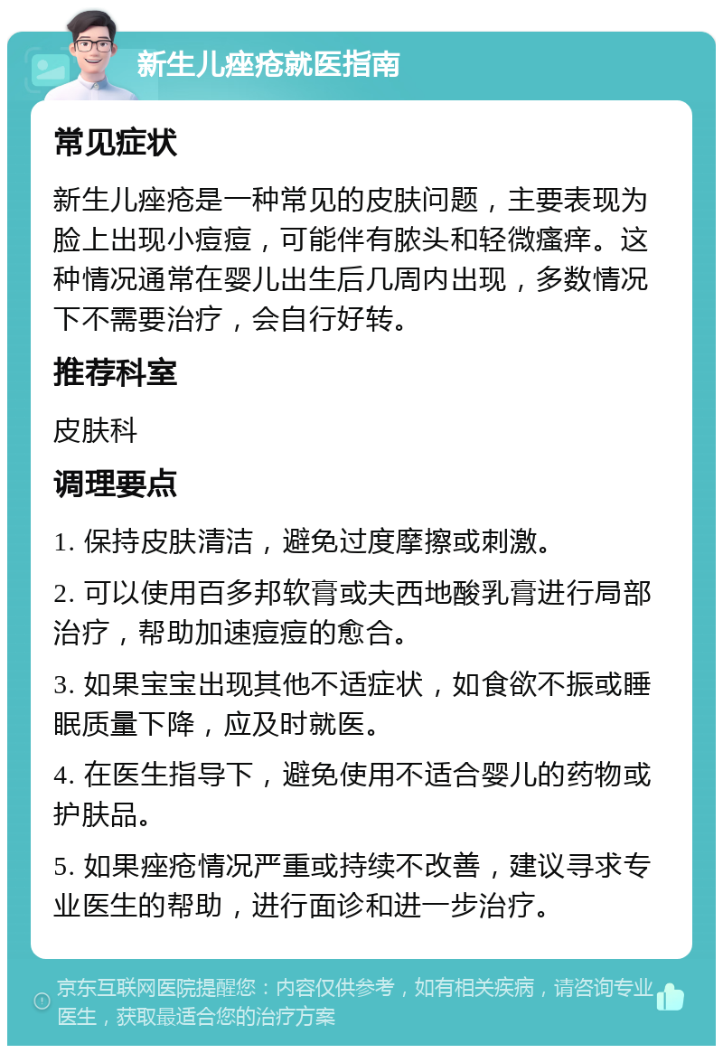 新生儿痤疮就医指南 常见症状 新生儿痤疮是一种常见的皮肤问题，主要表现为脸上出现小痘痘，可能伴有脓头和轻微瘙痒。这种情况通常在婴儿出生后几周内出现，多数情况下不需要治疗，会自行好转。 推荐科室 皮肤科 调理要点 1. 保持皮肤清洁，避免过度摩擦或刺激。 2. 可以使用百多邦软膏或夫西地酸乳膏进行局部治疗，帮助加速痘痘的愈合。 3. 如果宝宝出现其他不适症状，如食欲不振或睡眠质量下降，应及时就医。 4. 在医生指导下，避免使用不适合婴儿的药物或护肤品。 5. 如果痤疮情况严重或持续不改善，建议寻求专业医生的帮助，进行面诊和进一步治疗。