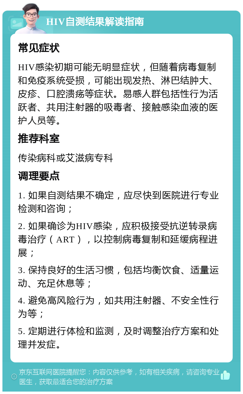 HIV自测结果解读指南 常见症状 HIV感染初期可能无明显症状，但随着病毒复制和免疫系统受损，可能出现发热、淋巴结肿大、皮疹、口腔溃疡等症状。易感人群包括性行为活跃者、共用注射器的吸毒者、接触感染血液的医护人员等。 推荐科室 传染病科或艾滋病专科 调理要点 1. 如果自测结果不确定，应尽快到医院进行专业检测和咨询； 2. 如果确诊为HIV感染，应积极接受抗逆转录病毒治疗（ART），以控制病毒复制和延缓病程进展； 3. 保持良好的生活习惯，包括均衡饮食、适量运动、充足休息等； 4. 避免高风险行为，如共用注射器、不安全性行为等； 5. 定期进行体检和监测，及时调整治疗方案和处理并发症。