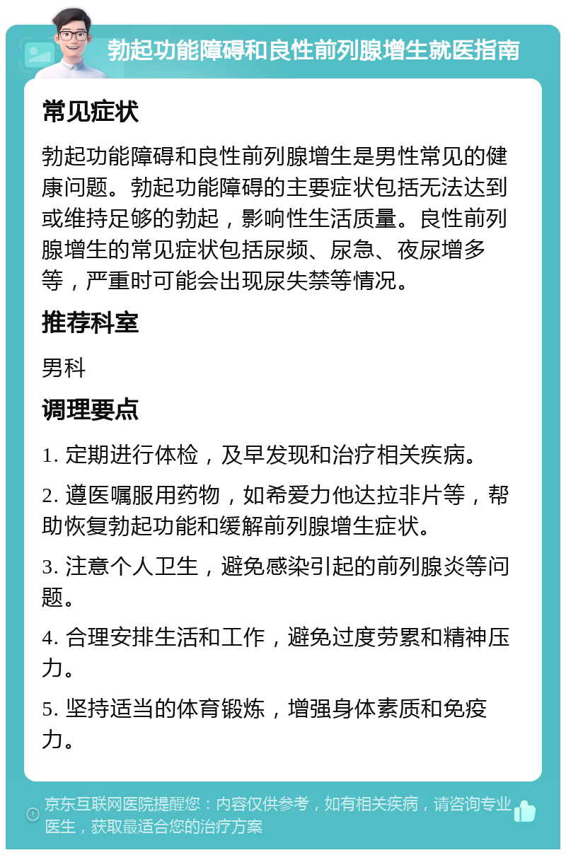 勃起功能障碍和良性前列腺增生就医指南 常见症状 勃起功能障碍和良性前列腺增生是男性常见的健康问题。勃起功能障碍的主要症状包括无法达到或维持足够的勃起，影响性生活质量。良性前列腺增生的常见症状包括尿频、尿急、夜尿增多等，严重时可能会出现尿失禁等情况。 推荐科室 男科 调理要点 1. 定期进行体检，及早发现和治疗相关疾病。 2. 遵医嘱服用药物，如希爱力他达拉非片等，帮助恢复勃起功能和缓解前列腺增生症状。 3. 注意个人卫生，避免感染引起的前列腺炎等问题。 4. 合理安排生活和工作，避免过度劳累和精神压力。 5. 坚持适当的体育锻炼，增强身体素质和免疫力。