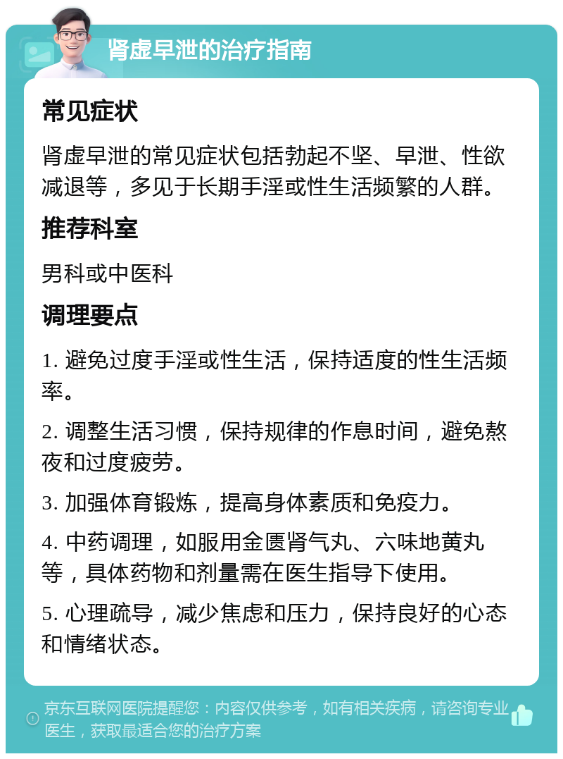 肾虚早泄的治疗指南 常见症状 肾虚早泄的常见症状包括勃起不坚、早泄、性欲减退等，多见于长期手淫或性生活频繁的人群。 推荐科室 男科或中医科 调理要点 1. 避免过度手淫或性生活，保持适度的性生活频率。 2. 调整生活习惯，保持规律的作息时间，避免熬夜和过度疲劳。 3. 加强体育锻炼，提高身体素质和免疫力。 4. 中药调理，如服用金匮肾气丸、六味地黄丸等，具体药物和剂量需在医生指导下使用。 5. 心理疏导，减少焦虑和压力，保持良好的心态和情绪状态。