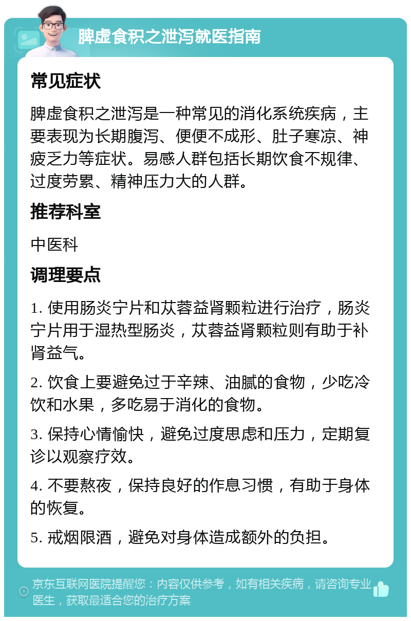 脾虚食积之泄泻就医指南 常见症状 脾虚食积之泄泻是一种常见的消化系统疾病，主要表现为长期腹泻、便便不成形、肚子寒凉、神疲乏力等症状。易感人群包括长期饮食不规律、过度劳累、精神压力大的人群。 推荐科室 中医科 调理要点 1. 使用肠炎宁片和苁蓉益肾颗粒进行治疗，肠炎宁片用于湿热型肠炎，苁蓉益肾颗粒则有助于补肾益气。 2. 饮食上要避免过于辛辣、油腻的食物，少吃冷饮和水果，多吃易于消化的食物。 3. 保持心情愉快，避免过度思虑和压力，定期复诊以观察疗效。 4. 不要熬夜，保持良好的作息习惯，有助于身体的恢复。 5. 戒烟限酒，避免对身体造成额外的负担。