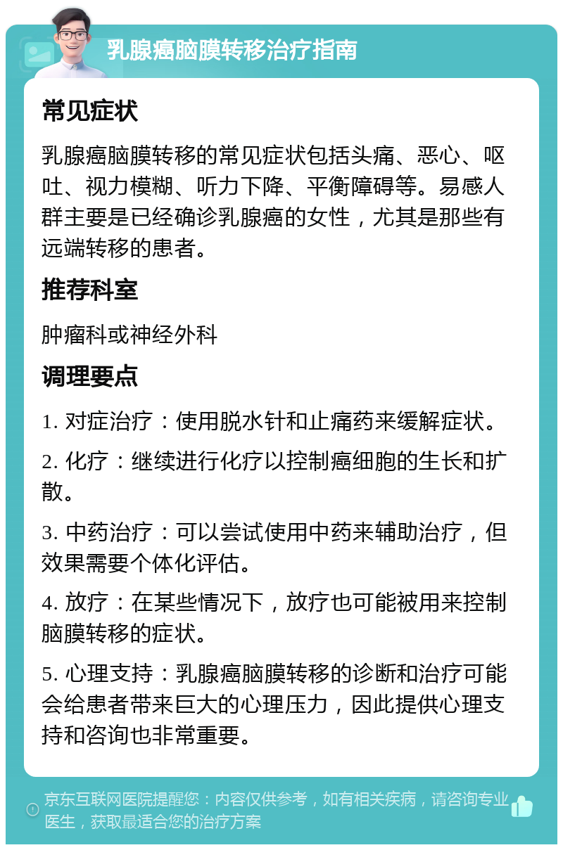 乳腺癌脑膜转移治疗指南 常见症状 乳腺癌脑膜转移的常见症状包括头痛、恶心、呕吐、视力模糊、听力下降、平衡障碍等。易感人群主要是已经确诊乳腺癌的女性，尤其是那些有远端转移的患者。 推荐科室 肿瘤科或神经外科 调理要点 1. 对症治疗：使用脱水针和止痛药来缓解症状。 2. 化疗：继续进行化疗以控制癌细胞的生长和扩散。 3. 中药治疗：可以尝试使用中药来辅助治疗，但效果需要个体化评估。 4. 放疗：在某些情况下，放疗也可能被用来控制脑膜转移的症状。 5. 心理支持：乳腺癌脑膜转移的诊断和治疗可能会给患者带来巨大的心理压力，因此提供心理支持和咨询也非常重要。