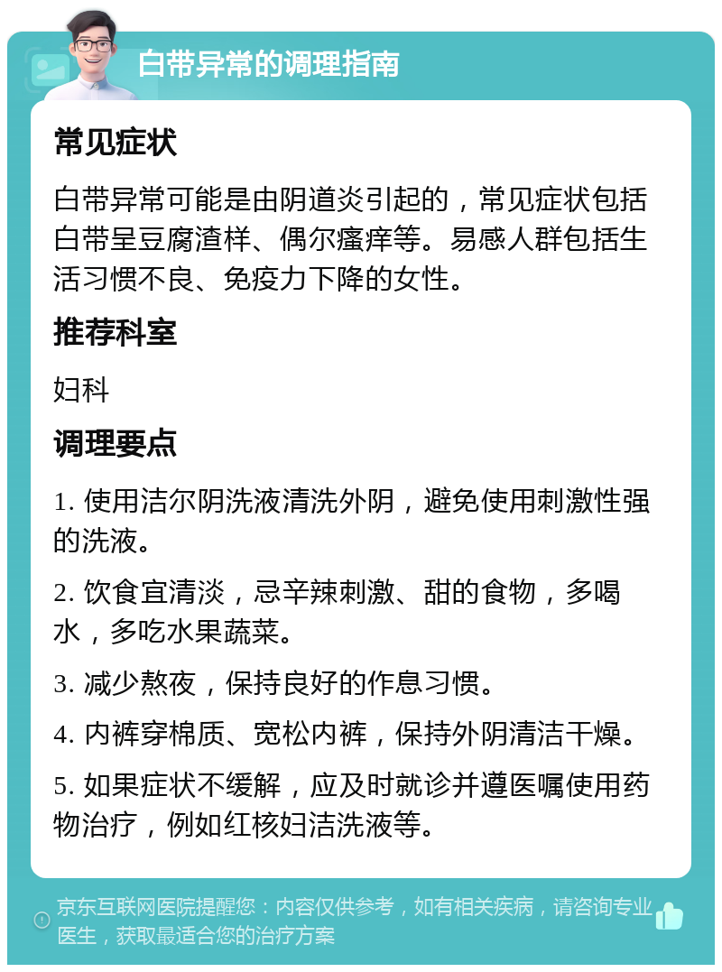 白带异常的调理指南 常见症状 白带异常可能是由阴道炎引起的，常见症状包括白带呈豆腐渣样、偶尔瘙痒等。易感人群包括生活习惯不良、免疫力下降的女性。 推荐科室 妇科 调理要点 1. 使用洁尔阴洗液清洗外阴，避免使用刺激性强的洗液。 2. 饮食宜清淡，忌辛辣刺激、甜的食物，多喝水，多吃水果蔬菜。 3. 减少熬夜，保持良好的作息习惯。 4. 内裤穿棉质、宽松内裤，保持外阴清洁干燥。 5. 如果症状不缓解，应及时就诊并遵医嘱使用药物治疗，例如红核妇洁洗液等。