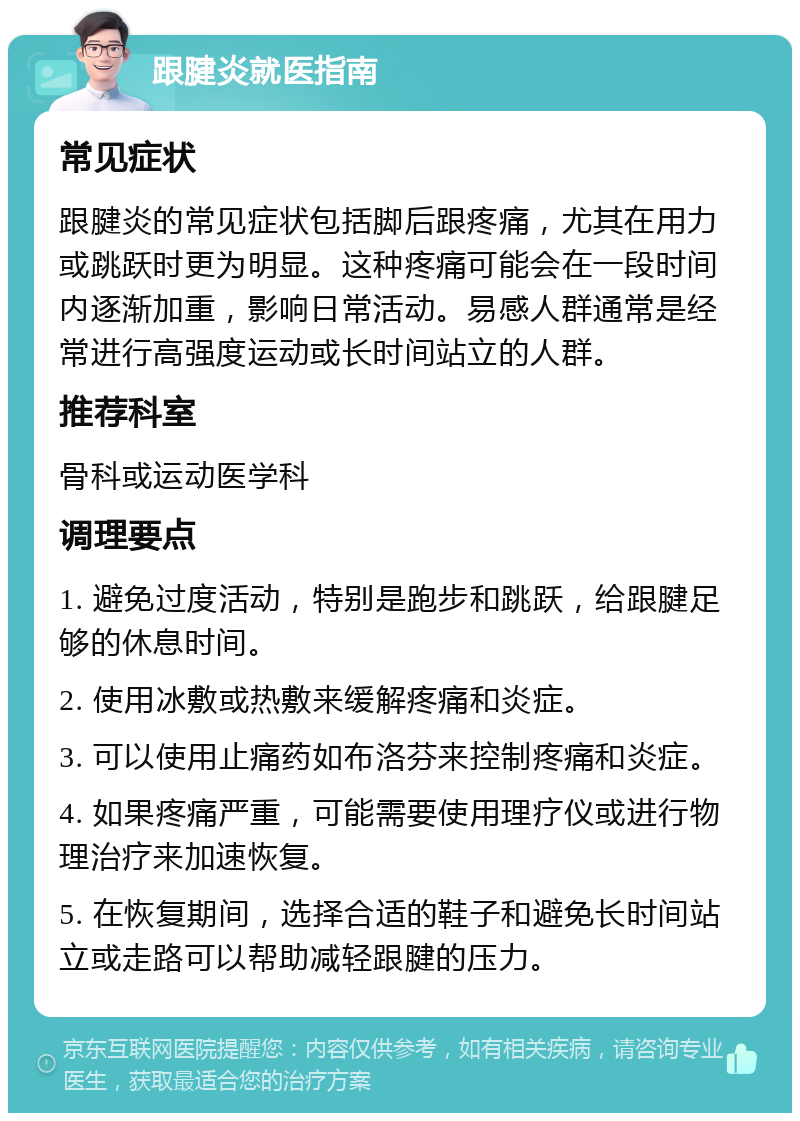 跟腱炎就医指南 常见症状 跟腱炎的常见症状包括脚后跟疼痛，尤其在用力或跳跃时更为明显。这种疼痛可能会在一段时间内逐渐加重，影响日常活动。易感人群通常是经常进行高强度运动或长时间站立的人群。 推荐科室 骨科或运动医学科 调理要点 1. 避免过度活动，特别是跑步和跳跃，给跟腱足够的休息时间。 2. 使用冰敷或热敷来缓解疼痛和炎症。 3. 可以使用止痛药如布洛芬来控制疼痛和炎症。 4. 如果疼痛严重，可能需要使用理疗仪或进行物理治疗来加速恢复。 5. 在恢复期间，选择合适的鞋子和避免长时间站立或走路可以帮助减轻跟腱的压力。