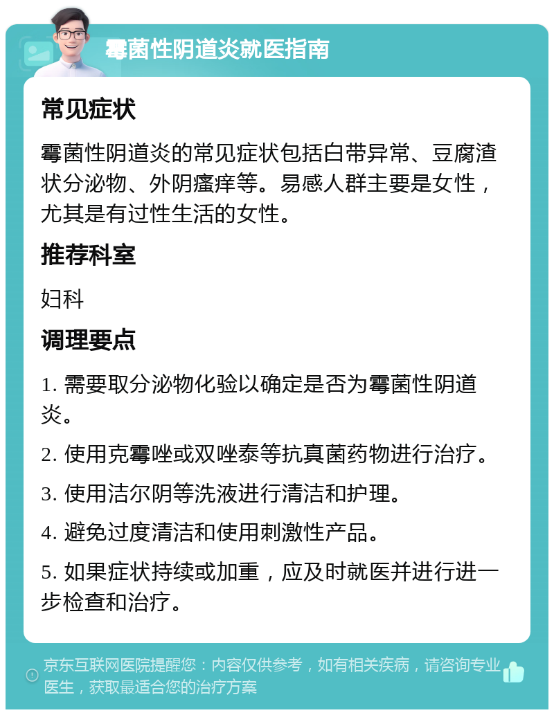 霉菌性阴道炎就医指南 常见症状 霉菌性阴道炎的常见症状包括白带异常、豆腐渣状分泌物、外阴瘙痒等。易感人群主要是女性，尤其是有过性生活的女性。 推荐科室 妇科 调理要点 1. 需要取分泌物化验以确定是否为霉菌性阴道炎。 2. 使用克霉唑或双唑泰等抗真菌药物进行治疗。 3. 使用洁尔阴等洗液进行清洁和护理。 4. 避免过度清洁和使用刺激性产品。 5. 如果症状持续或加重，应及时就医并进行进一步检查和治疗。