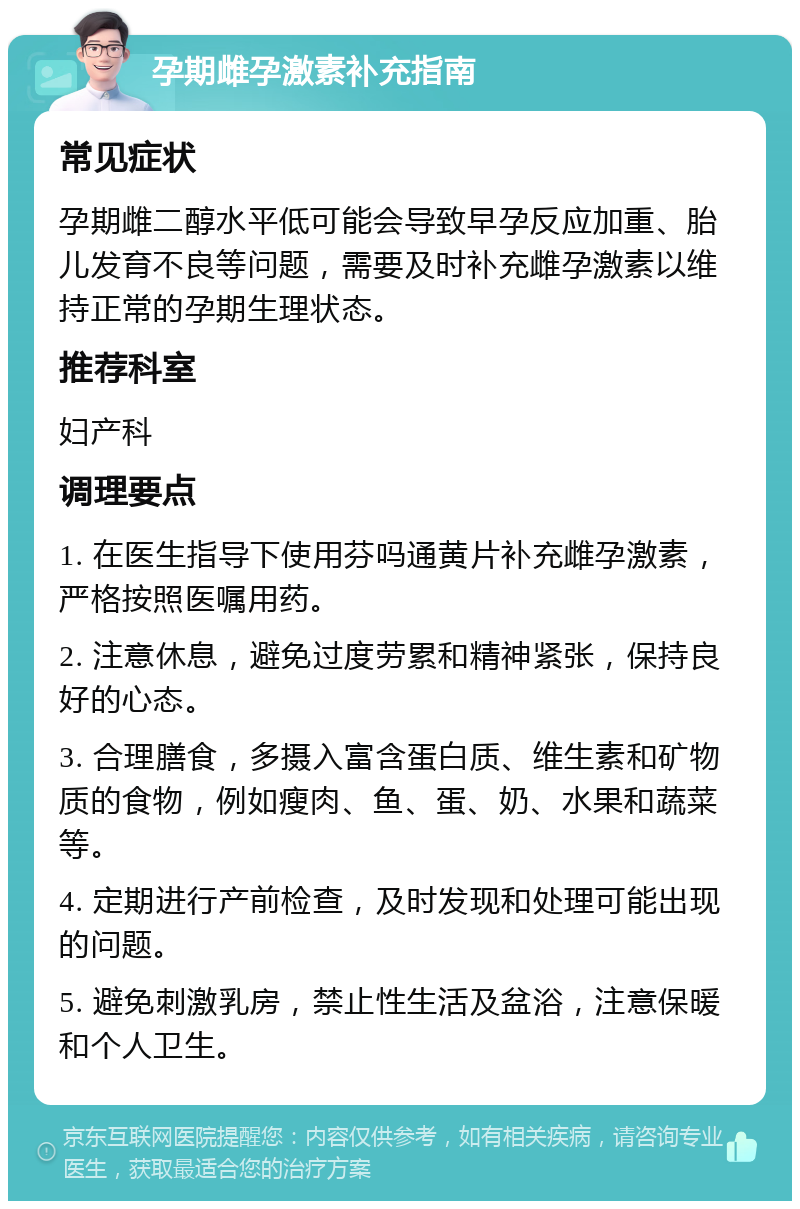 孕期雌孕激素补充指南 常见症状 孕期雌二醇水平低可能会导致早孕反应加重、胎儿发育不良等问题，需要及时补充雌孕激素以维持正常的孕期生理状态。 推荐科室 妇产科 调理要点 1. 在医生指导下使用芬吗通黄片补充雌孕激素，严格按照医嘱用药。 2. 注意休息，避免过度劳累和精神紧张，保持良好的心态。 3. 合理膳食，多摄入富含蛋白质、维生素和矿物质的食物，例如瘦肉、鱼、蛋、奶、水果和蔬菜等。 4. 定期进行产前检查，及时发现和处理可能出现的问题。 5. 避免刺激乳房，禁止性生活及盆浴，注意保暖和个人卫生。