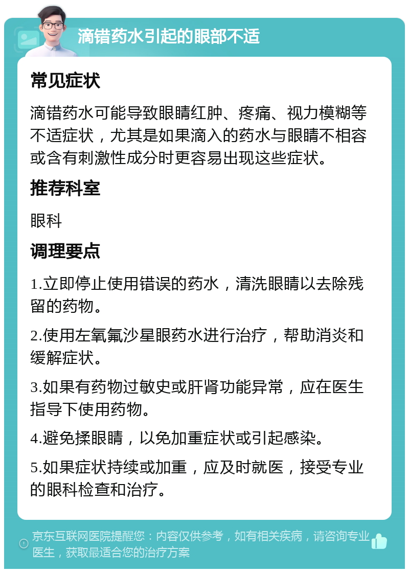 滴错药水引起的眼部不适 常见症状 滴错药水可能导致眼睛红肿、疼痛、视力模糊等不适症状，尤其是如果滴入的药水与眼睛不相容或含有刺激性成分时更容易出现这些症状。 推荐科室 眼科 调理要点 1.立即停止使用错误的药水，清洗眼睛以去除残留的药物。 2.使用左氧氟沙星眼药水进行治疗，帮助消炎和缓解症状。 3.如果有药物过敏史或肝肾功能异常，应在医生指导下使用药物。 4.避免揉眼睛，以免加重症状或引起感染。 5.如果症状持续或加重，应及时就医，接受专业的眼科检查和治疗。