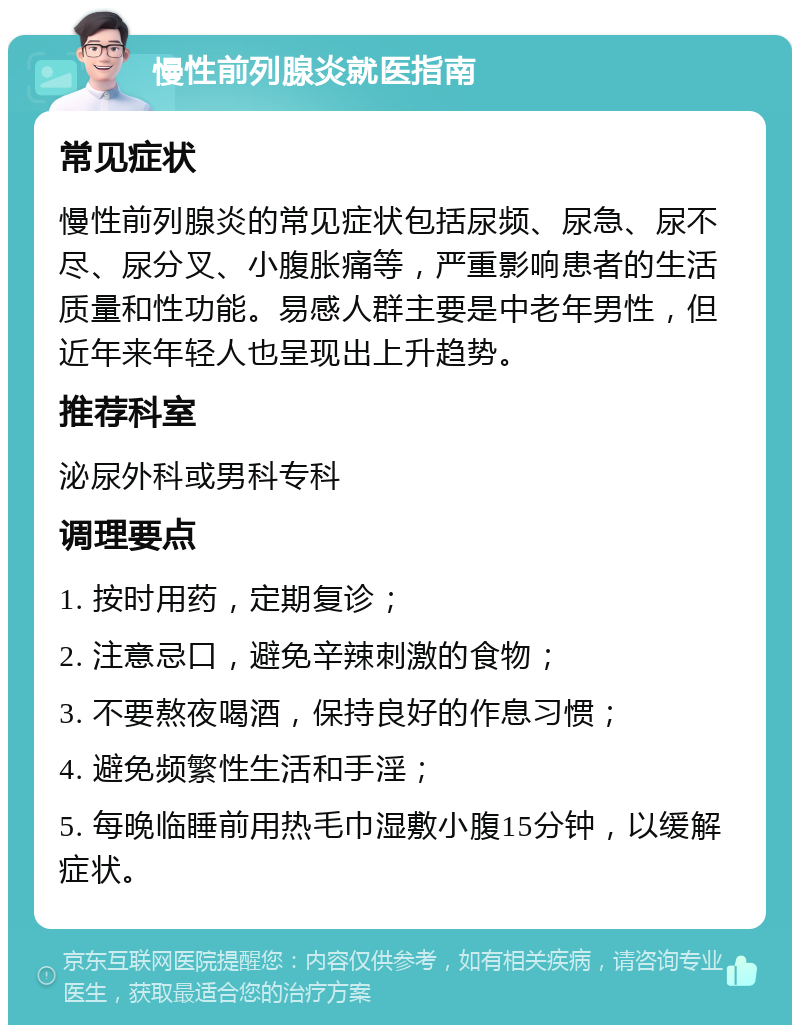 慢性前列腺炎就医指南 常见症状 慢性前列腺炎的常见症状包括尿频、尿急、尿不尽、尿分叉、小腹胀痛等，严重影响患者的生活质量和性功能。易感人群主要是中老年男性，但近年来年轻人也呈现出上升趋势。 推荐科室 泌尿外科或男科专科 调理要点 1. 按时用药，定期复诊； 2. 注意忌口，避免辛辣刺激的食物； 3. 不要熬夜喝酒，保持良好的作息习惯； 4. 避免频繁性生活和手淫； 5. 每晚临睡前用热毛巾湿敷小腹15分钟，以缓解症状。