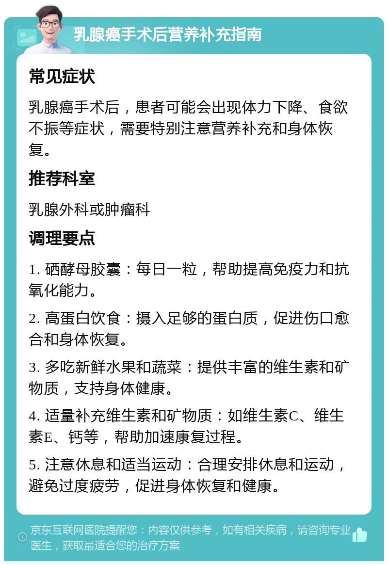 乳腺癌手术后营养补充指南 常见症状 乳腺癌手术后，患者可能会出现体力下降、食欲不振等症状，需要特别注意营养补充和身体恢复。 推荐科室 乳腺外科或肿瘤科 调理要点 1. 硒酵母胶囊：每日一粒，帮助提高免疫力和抗氧化能力。 2. 高蛋白饮食：摄入足够的蛋白质，促进伤口愈合和身体恢复。 3. 多吃新鲜水果和蔬菜：提供丰富的维生素和矿物质，支持身体健康。 4. 适量补充维生素和矿物质：如维生素C、维生素E、钙等，帮助加速康复过程。 5. 注意休息和适当运动：合理安排休息和运动，避免过度疲劳，促进身体恢复和健康。