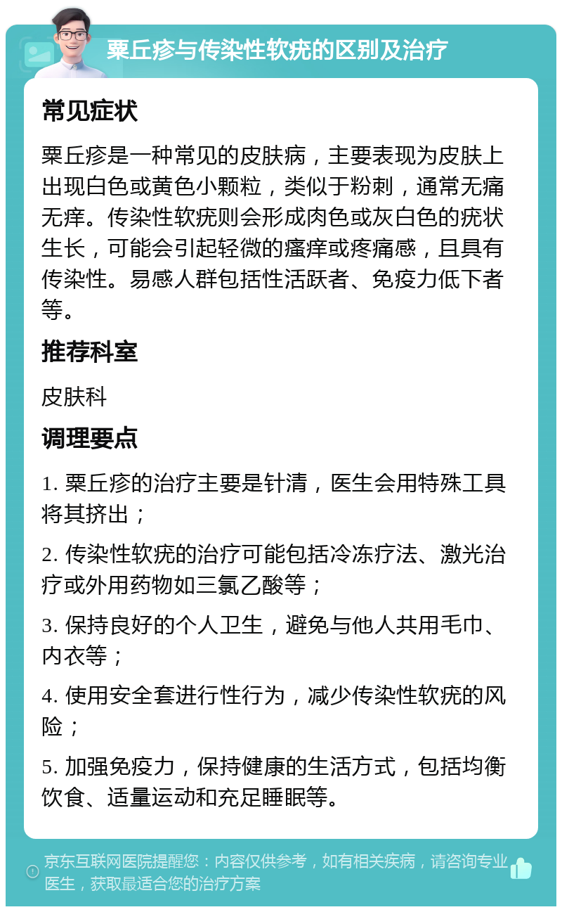 粟丘疹与传染性软疣的区别及治疗 常见症状 粟丘疹是一种常见的皮肤病，主要表现为皮肤上出现白色或黄色小颗粒，类似于粉刺，通常无痛无痒。传染性软疣则会形成肉色或灰白色的疣状生长，可能会引起轻微的瘙痒或疼痛感，且具有传染性。易感人群包括性活跃者、免疫力低下者等。 推荐科室 皮肤科 调理要点 1. 粟丘疹的治疗主要是针清，医生会用特殊工具将其挤出； 2. 传染性软疣的治疗可能包括冷冻疗法、激光治疗或外用药物如三氯乙酸等； 3. 保持良好的个人卫生，避免与他人共用毛巾、内衣等； 4. 使用安全套进行性行为，减少传染性软疣的风险； 5. 加强免疫力，保持健康的生活方式，包括均衡饮食、适量运动和充足睡眠等。