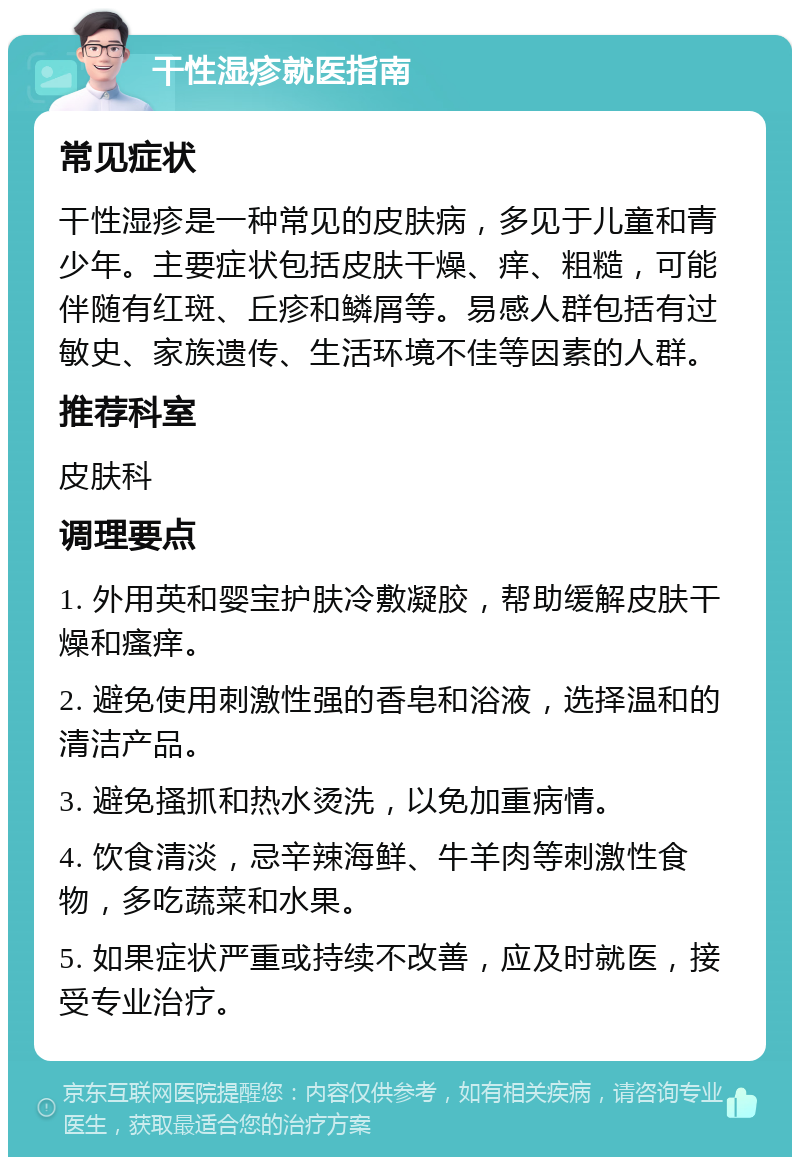 干性湿疹就医指南 常见症状 干性湿疹是一种常见的皮肤病，多见于儿童和青少年。主要症状包括皮肤干燥、痒、粗糙，可能伴随有红斑、丘疹和鳞屑等。易感人群包括有过敏史、家族遗传、生活环境不佳等因素的人群。 推荐科室 皮肤科 调理要点 1. 外用英和婴宝护肤冷敷凝胶，帮助缓解皮肤干燥和瘙痒。 2. 避免使用刺激性强的香皂和浴液，选择温和的清洁产品。 3. 避免搔抓和热水烫洗，以免加重病情。 4. 饮食清淡，忌辛辣海鲜、牛羊肉等刺激性食物，多吃蔬菜和水果。 5. 如果症状严重或持续不改善，应及时就医，接受专业治疗。