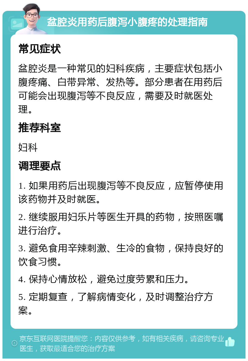 盆腔炎用药后腹泻小腹疼的处理指南 常见症状 盆腔炎是一种常见的妇科疾病，主要症状包括小腹疼痛、白带异常、发热等。部分患者在用药后可能会出现腹泻等不良反应，需要及时就医处理。 推荐科室 妇科 调理要点 1. 如果用药后出现腹泻等不良反应，应暂停使用该药物并及时就医。 2. 继续服用妇乐片等医生开具的药物，按照医嘱进行治疗。 3. 避免食用辛辣刺激、生冷的食物，保持良好的饮食习惯。 4. 保持心情放松，避免过度劳累和压力。 5. 定期复查，了解病情变化，及时调整治疗方案。