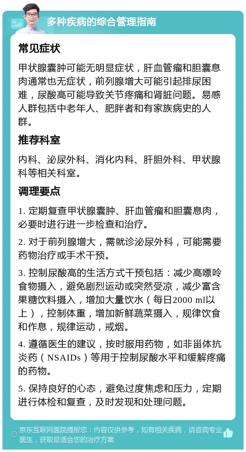 多种疾病的综合管理指南 常见症状 甲状腺囊肿可能无明显症状，肝血管瘤和胆囊息肉通常也无症状，前列腺增大可能引起排尿困难，尿酸高可能导致关节疼痛和肾脏问题。易感人群包括中老年人、肥胖者和有家族病史的人群。 推荐科室 内科、泌尿外科、消化内科、肝胆外科、甲状腺科等相关科室。 调理要点 1. 定期复查甲状腺囊肿、肝血管瘤和胆囊息肉，必要时进行进一步检查和治疗。 2. 对于前列腺增大，需就诊泌尿外科，可能需要药物治疗或手术干预。 3. 控制尿酸高的生活方式干预包括：减少高嘌呤食物摄入，避免剧烈运动或突然受凉，减少富含果糖饮料摄入，增加大量饮水（每日2000 ml以上），控制体重，增加新鲜蔬菜摄入，规律饮食和作息，规律运动，戒烟。 4. 遵循医生的建议，按时服用药物，如非甾体抗炎药（NSAIDs）等用于控制尿酸水平和缓解疼痛的药物。 5. 保持良好的心态，避免过度焦虑和压力，定期进行体检和复查，及时发现和处理问题。