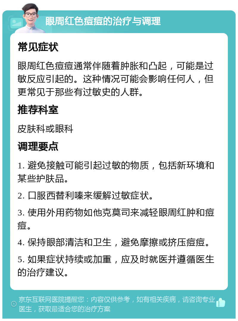 眼周红色痘痘的治疗与调理 常见症状 眼周红色痘痘通常伴随着肿胀和凸起，可能是过敏反应引起的。这种情况可能会影响任何人，但更常见于那些有过敏史的人群。 推荐科室 皮肤科或眼科 调理要点 1. 避免接触可能引起过敏的物质，包括新环境和某些护肤品。 2. 口服西替利嗪来缓解过敏症状。 3. 使用外用药物如他克莫司来减轻眼周红肿和痘痘。 4. 保持眼部清洁和卫生，避免摩擦或挤压痘痘。 5. 如果症状持续或加重，应及时就医并遵循医生的治疗建议。