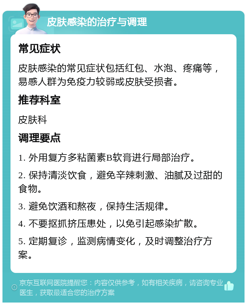 皮肤感染的治疗与调理 常见症状 皮肤感染的常见症状包括红包、水泡、疼痛等，易感人群为免疫力较弱或皮肤受损者。 推荐科室 皮肤科 调理要点 1. 外用复方多粘菌素B软膏进行局部治疗。 2. 保持清淡饮食，避免辛辣刺激、油腻及过甜的食物。 3. 避免饮酒和熬夜，保持生活规律。 4. 不要抠抓挤压患处，以免引起感染扩散。 5. 定期复诊，监测病情变化，及时调整治疗方案。