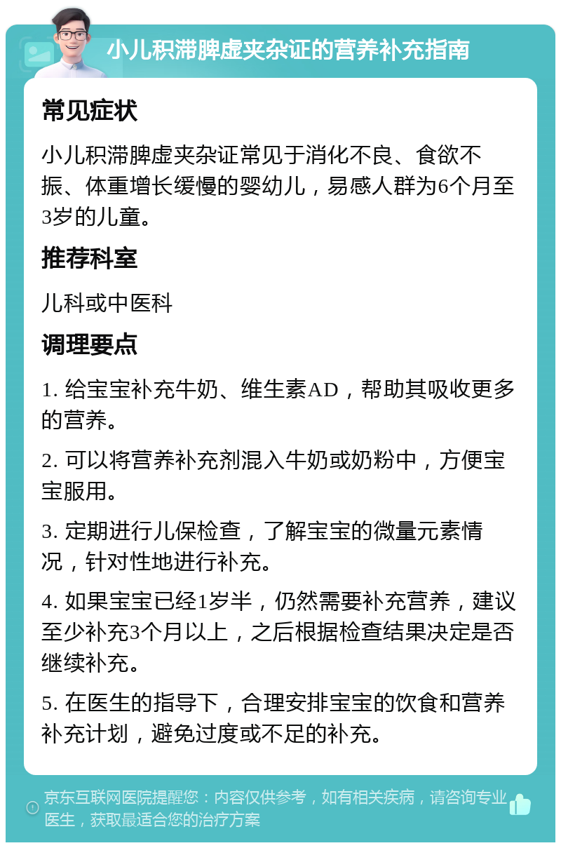 小儿积滞脾虚夹杂证的营养补充指南 常见症状 小儿积滞脾虚夹杂证常见于消化不良、食欲不振、体重增长缓慢的婴幼儿，易感人群为6个月至3岁的儿童。 推荐科室 儿科或中医科 调理要点 1. 给宝宝补充牛奶、维生素AD，帮助其吸收更多的营养。 2. 可以将营养补充剂混入牛奶或奶粉中，方便宝宝服用。 3. 定期进行儿保检查，了解宝宝的微量元素情况，针对性地进行补充。 4. 如果宝宝已经1岁半，仍然需要补充营养，建议至少补充3个月以上，之后根据检查结果决定是否继续补充。 5. 在医生的指导下，合理安排宝宝的饮食和营养补充计划，避免过度或不足的补充。