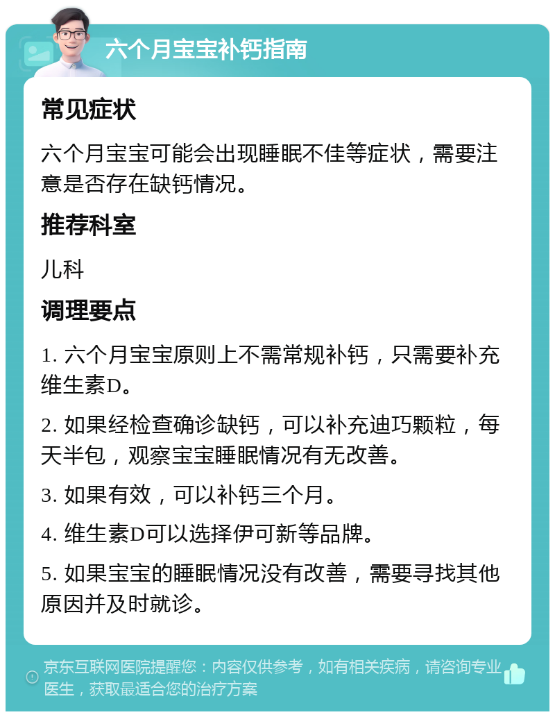 六个月宝宝补钙指南 常见症状 六个月宝宝可能会出现睡眠不佳等症状，需要注意是否存在缺钙情况。 推荐科室 儿科 调理要点 1. 六个月宝宝原则上不需常规补钙，只需要补充维生素D。 2. 如果经检查确诊缺钙，可以补充迪巧颗粒，每天半包，观察宝宝睡眠情况有无改善。 3. 如果有效，可以补钙三个月。 4. 维生素D可以选择伊可新等品牌。 5. 如果宝宝的睡眠情况没有改善，需要寻找其他原因并及时就诊。