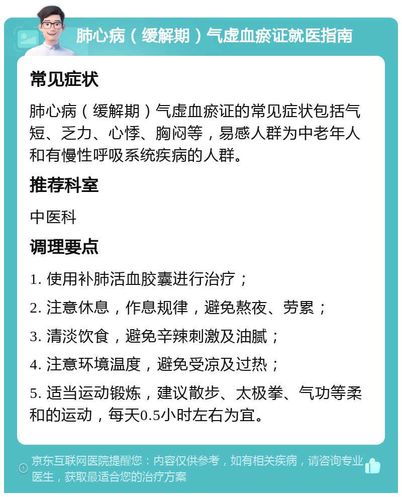 肺心病（缓解期）气虚血瘀证就医指南 常见症状 肺心病（缓解期）气虚血瘀证的常见症状包括气短、乏力、心悸、胸闷等，易感人群为中老年人和有慢性呼吸系统疾病的人群。 推荐科室 中医科 调理要点 1. 使用补肺活血胶囊进行治疗； 2. 注意休息，作息规律，避免熬夜、劳累； 3. 清淡饮食，避免辛辣刺激及油腻； 4. 注意环境温度，避免受凉及过热； 5. 适当运动锻炼，建议散步、太极拳、气功等柔和的运动，每天0.5小时左右为宜。