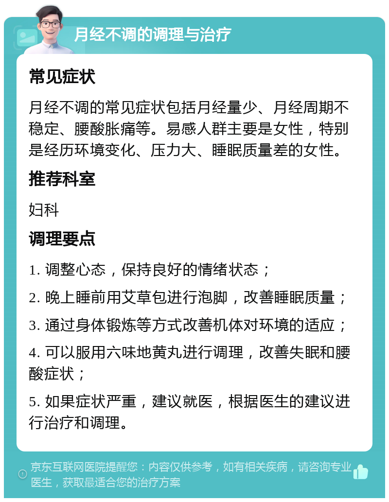 月经不调的调理与治疗 常见症状 月经不调的常见症状包括月经量少、月经周期不稳定、腰酸胀痛等。易感人群主要是女性，特别是经历环境变化、压力大、睡眠质量差的女性。 推荐科室 妇科 调理要点 1. 调整心态，保持良好的情绪状态； 2. 晚上睡前用艾草包进行泡脚，改善睡眠质量； 3. 通过身体锻炼等方式改善机体对环境的适应； 4. 可以服用六味地黄丸进行调理，改善失眠和腰酸症状； 5. 如果症状严重，建议就医，根据医生的建议进行治疗和调理。