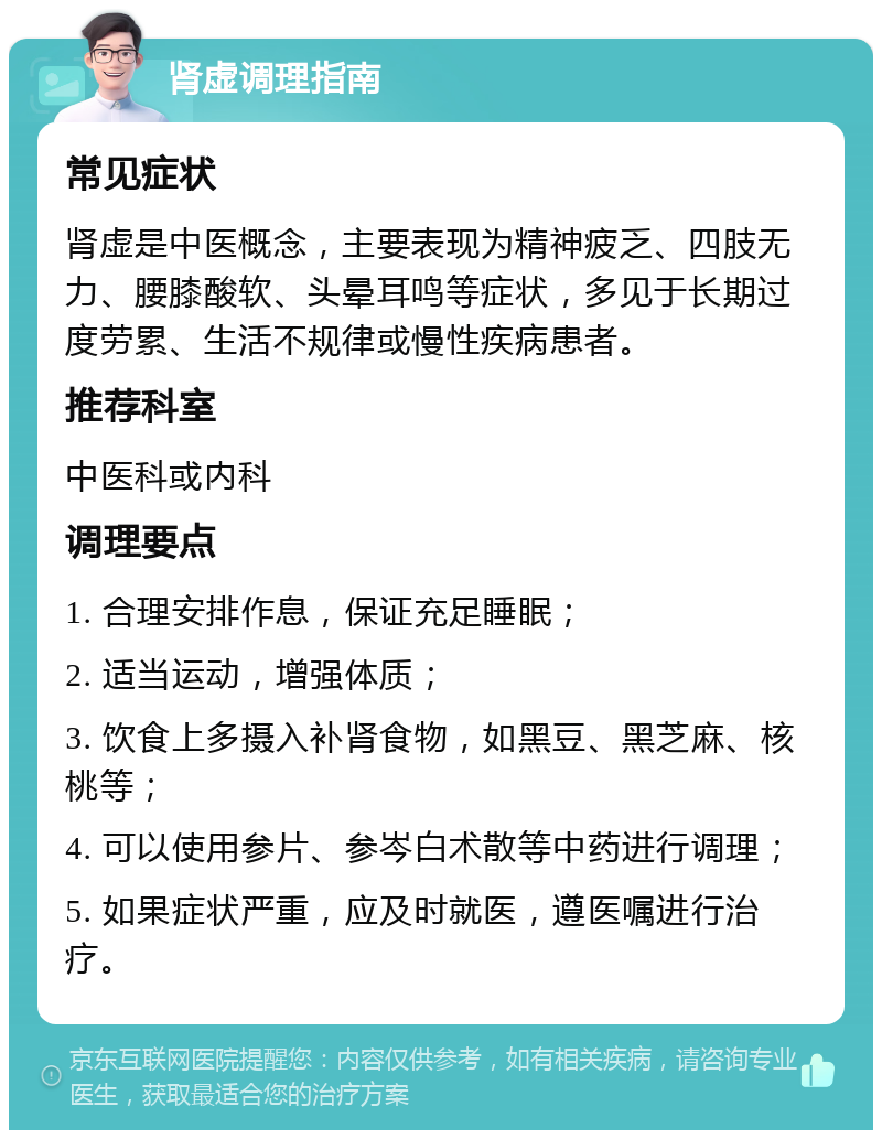 肾虚调理指南 常见症状 肾虚是中医概念，主要表现为精神疲乏、四肢无力、腰膝酸软、头晕耳鸣等症状，多见于长期过度劳累、生活不规律或慢性疾病患者。 推荐科室 中医科或内科 调理要点 1. 合理安排作息，保证充足睡眠； 2. 适当运动，增强体质； 3. 饮食上多摄入补肾食物，如黑豆、黑芝麻、核桃等； 4. 可以使用参片、参岑白术散等中药进行调理； 5. 如果症状严重，应及时就医，遵医嘱进行治疗。