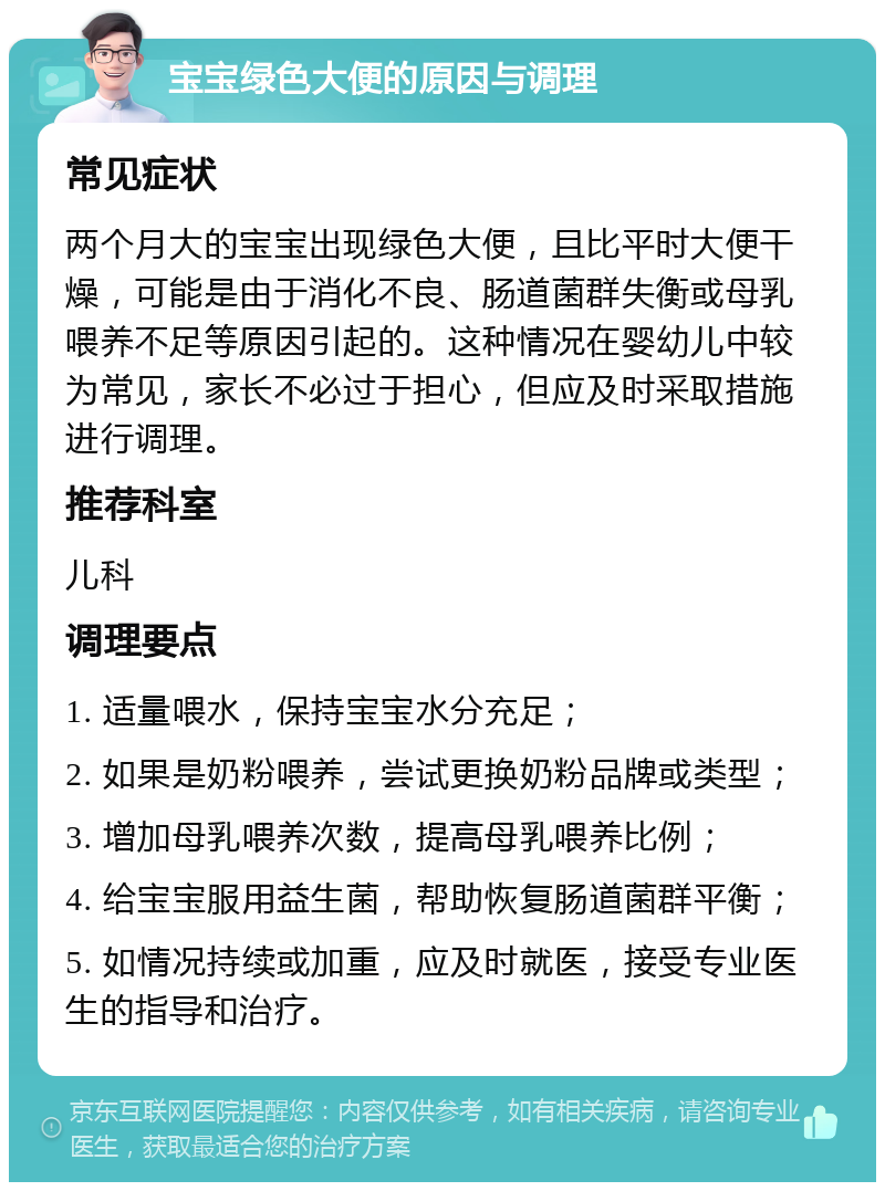 宝宝绿色大便的原因与调理 常见症状 两个月大的宝宝出现绿色大便，且比平时大便干燥，可能是由于消化不良、肠道菌群失衡或母乳喂养不足等原因引起的。这种情况在婴幼儿中较为常见，家长不必过于担心，但应及时采取措施进行调理。 推荐科室 儿科 调理要点 1. 适量喂水，保持宝宝水分充足； 2. 如果是奶粉喂养，尝试更换奶粉品牌或类型； 3. 增加母乳喂养次数，提高母乳喂养比例； 4. 给宝宝服用益生菌，帮助恢复肠道菌群平衡； 5. 如情况持续或加重，应及时就医，接受专业医生的指导和治疗。