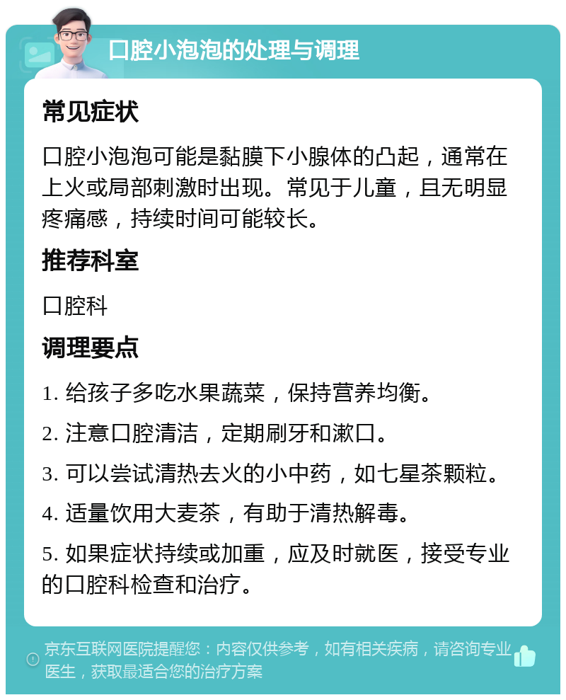 口腔小泡泡的处理与调理 常见症状 口腔小泡泡可能是黏膜下小腺体的凸起，通常在上火或局部刺激时出现。常见于儿童，且无明显疼痛感，持续时间可能较长。 推荐科室 口腔科 调理要点 1. 给孩子多吃水果蔬菜，保持营养均衡。 2. 注意口腔清洁，定期刷牙和漱口。 3. 可以尝试清热去火的小中药，如七星茶颗粒。 4. 适量饮用大麦茶，有助于清热解毒。 5. 如果症状持续或加重，应及时就医，接受专业的口腔科检查和治疗。