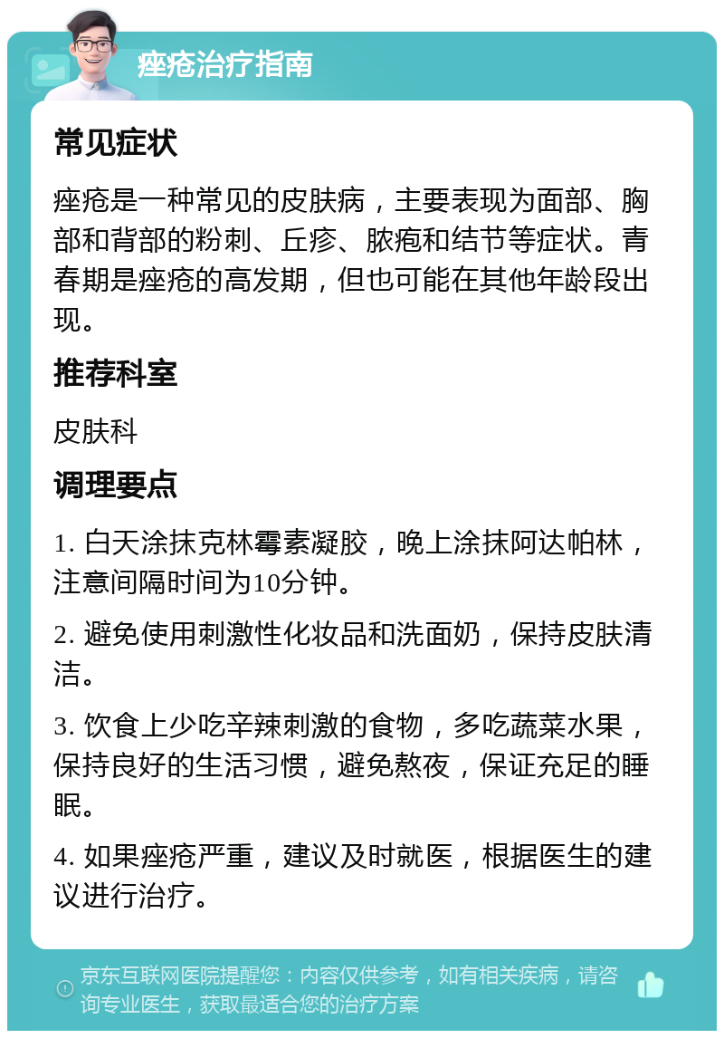 痤疮治疗指南 常见症状 痤疮是一种常见的皮肤病，主要表现为面部、胸部和背部的粉刺、丘疹、脓疱和结节等症状。青春期是痤疮的高发期，但也可能在其他年龄段出现。 推荐科室 皮肤科 调理要点 1. 白天涂抹克林霉素凝胶，晚上涂抹阿达帕林，注意间隔时间为10分钟。 2. 避免使用刺激性化妆品和洗面奶，保持皮肤清洁。 3. 饮食上少吃辛辣刺激的食物，多吃蔬菜水果，保持良好的生活习惯，避免熬夜，保证充足的睡眠。 4. 如果痤疮严重，建议及时就医，根据医生的建议进行治疗。