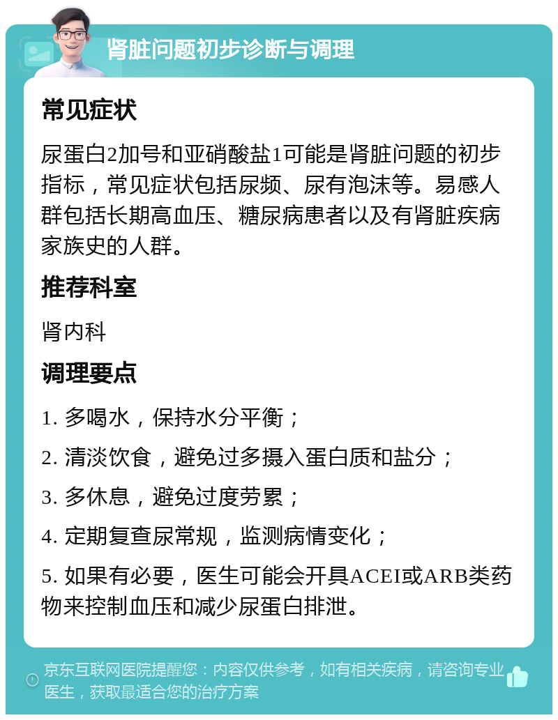 肾脏问题初步诊断与调理 常见症状 尿蛋白2加号和亚硝酸盐1可能是肾脏问题的初步指标，常见症状包括尿频、尿有泡沫等。易感人群包括长期高血压、糖尿病患者以及有肾脏疾病家族史的人群。 推荐科室 肾内科 调理要点 1. 多喝水，保持水分平衡； 2. 清淡饮食，避免过多摄入蛋白质和盐分； 3. 多休息，避免过度劳累； 4. 定期复查尿常规，监测病情变化； 5. 如果有必要，医生可能会开具ACEI或ARB类药物来控制血压和减少尿蛋白排泄。